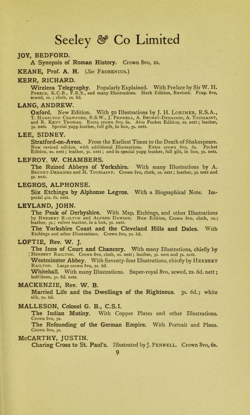 JOY, BEDFORD. A Synopsis of Roman History. Crown 8vo, 2s. KEANE, Prof. A. H. (See Frobenius.) KERR, RICHARD. Wireless Telegraphy. Popularly Explained. With Preface by Sir W. H. Preece, K.C.B., F.R.S., and many Illustrations. Sixth Edition, Revised. Fcap. 8vo, sewed, is. ; cloth, is. 6d. LANG, ANDREW. Oxford. New Edition. With 50 Illustrations by J. H. Lorimer, R.S.A., T. Hamilton Crawford, R.S. W., J. Pennell, A. Brunet-Debaines, A. Toussaint, and R. Kent Thomas. Extra crown 8vo, 6s. Also Pocket Edition, 2s. nett; leather, 3s. nett. Special yapp leather, full gilt, in box, 5s. nett. LEE, SIDNEY. Stratford-on-Avon. From the Earliest Times to the Death of Shakespeare. New revised edition, with additional Illustrations. Extra crown 8vo, 6s. Pocket Edition, 2s. nett; leather, 3s. nett; and in special yapp leather, full gilt, in box, 5s. nett. LEFROY, W. CHAMBERS. The Ruined Abbeys of Yorkshire. With many Illustrations by A. Brunet-Debaines and H. Toussaint. Crown 8vo, cloth, 2s. nett; leather, 3s. nett and 5s. nett. LEGROS, ALPHONSE. Six Etchings by Alphonse Legros. With a Biographical Note. Im- perial 4to, 6s. nett. LEYLAND, JOHN. The Peak of Derbyshire. With Map, Etchings, and other Illustrations by Herbert Railton and Alfred Dawson. New Edition, Crown 8vo, cloth, 2s.; leather, 3s.; velvet leather, in a box, 5s. nett. The Yorkshire Coast and the Cleveland Hills and Dales. With Etchings and other Illustrations. Crown 8vo, 7s. 6d. LOFTIE, Rev. W. J. The Inns of Court and Chancery. With many Illustrations, chiefly by 1 Herbert Railton. Crown 8vo, cloth, 2s. nett; leather, 3s. nelt and 5s. nett. Westminster Abbey. With Seventy-four Illustrations, chiefly by Herbert Railton. Large crown 8vo, 7s. 6d. Whitehall. With many Illustrations. Super-royal 8vo, sewed, 2s. 6d. nett; half-linen, 3s. 6d. nett. MACKENZIE, Rev. W. B. Married Life and the Dwellings of the Righteous. 3s. 6d.; white silk, 7s. 6d. MALLESON, Colonel G. B., C.S.I. The Indian Mutiny. With Copper Plates and other Illustrations. Crown 8vo, 5s. The Refounding of the German Empire. With Portrait and Plans. Crown 8vo, 5s. McCarthy, justin. Charing Cross to St. Paul’s. Illustrated by J. Pennell. Crown 8vo, 6s.