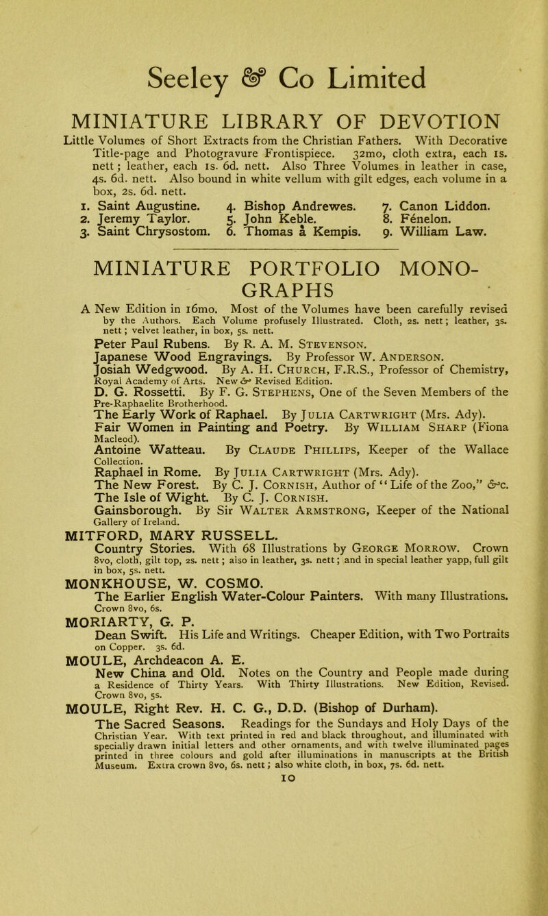 MINIATURE LIBRARY OF DEVOTION Little Volumes of Short Extracts from the Christian Fathers. With Decorative Title-page and Photogravure Frontispiece. 32mo, cloth extra, each is. nett; leather, each is. 6d. nett. Also Three Volumes in leather in case, 4s. 6d. nett. Also bound in white vellum with gilt edges, each volume in a box, 2s. 6d. nett. 1. Saint Augustine. 4. Bishop Andrewes. 7. Canon Liddon. 2. Jeremy Taylor. 5. John Keble. 8. Fenelon. 3. Saint Chrysostom. 6. Thomas a Kempis. 9. William Law. MINIATURE PORTFOLIO MONO- GRAPHS A New Edition in i6mo. Most of the Volumes have been carefully revised by the Authors. Each Volume profusely Illustrated. Cloth, 2s. nett; leather, 3s. nett; velvet leather, in box, 5s. nett. Peter Paul Rubens. By R. A. M. Stevenson. Japanese Wood Engravings. By Professor W. Anderson. Josiah Wedgwood. By A. H. Church, F.R.S., Professor of Chemistry, Royal Academy of Arts. New dr* Revised Edition. D. G. Rossetti. By F. G. Stephens, One of the Seven Members of the Pre-Raphaelite Brotherhood. The Early Work of Raphael. By Julia Cartwright (Mrs. Ady). Fair Women in Painting and Poetry. By William Sharp (Fiona Macleod). Antoine Watteau. By Claude Phillips, Keeper of the Wallace Collection. Raphael in Rome. By Julia Cartwright (Mrs. Ady). The New Forest. By C. J. Cornish, Author of “ Life of the Zoo,” 6°c. The Isle of Wight. By C. J. Cornish. Gainsborough. By Sir Walter Armstrong, Keeper of the National Gallery of Ireland. MITFORD, MARY RUSSELL. Country Stories. With 68 Illustrations by George Morrow. Crown 8vo, cloth, gilt top, 2S. nett; also in leather, 3s. nett; and in special leather yapp, full gilt in box, 5s. nett. MONKHOUSE, W. COSMO. The Earlier English Water-Colour Painters. With many Illustrations. Crown 8vo, 6s. MORIARTY, G. P. Dean Swift. His Life and Writings. Cheaper Edition, with Two Portraits on Copper. 3s. 6d. MOULE, Archdeacon A. E. New China and Old. Notes on the Country and People made during a Residence of Thirty Years. With Thirty Illustrations. New Edition, Revised. Crown 8vo, 5s. MOULE, Right Rev. H. C. G., D.D. (Bishop of Durham). The Sacred Seasons. Readings for the Sundays and Holy Days of the Christian Year. With text printed in red and black throughout, and illuminated with specially drawn initial letters and other ornaments, and with twelve illuminated pages printed in three colours and gold after illuminations in manuscripts at the British Museum. Extra crown 8vo, 6s. nett; also white cloth, in box, 7s. 6d. nett. IO