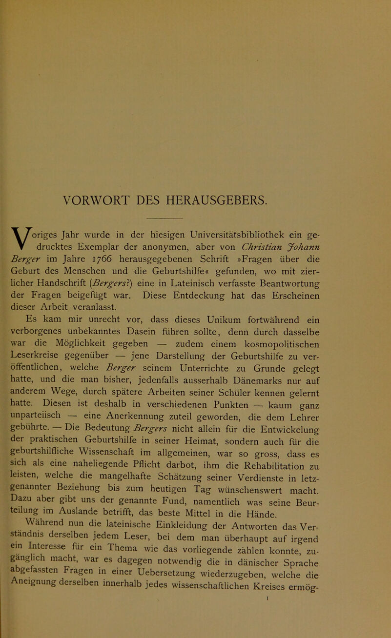 VORWORT DES HERAUSGEBERS. Voriges Jahr wurde in der hiesigen Universitätsbibliothek ein ge- drucktes Exemplar der anonymen, aber von Christian Johann Berger im Jahre 1766 herausgegebenen Schrift »Fragen über die Geburt des Menschen und die Geburtshilfe« gefunden, wo mit zier- licher Handschrift (Bergers?) eine in Lateinisch verfasste Beantwortung der Fragen beigefügt war. Diese Entdeckung hat das Erscheinen dieser Arbeit veranlasst. Es kam mir unrecht vor, dass dieses Unikum fortwährend ein verborgenes unbekanntes Dasein führen sollte, denn durch dasselbe war die Möglichkeit gegeben — zudem einem kosmopolitischen Leserkreise gegenüber — jene Darstellung der Geburtshilfe zu ver- öffentlichen, welche Berger seinem Unterrichte zu Grunde gelegt hatte, und die man bisher, jedenfalls ausserhalb Dänemarks nur auf anderem Wege, durch spätere Arbeiten seiner Schüler kennen gelernt hatte. Diesen ist deshalb in verschiedenen Punkten — kaum ganz unparteiisch — eine Anerkennung zuteil geworden, die dem Lehrer gebührte. — Die Bedeutung Bergers nicht allein für die Entwickelung der praktischen Geburtshilfe in seiner Heimat, sondern auch für die geburtshilfliche Wissenschaft im allgemeinen, war so gross, dass es sich als eine naheliegende Pflicht darbot, ihm die Rehabilitation zu leisten, welche die mangelhafte Schätzung seiner Verdienste in letz- genannter Beziehung bis zum heutigen Tag wünschenswert macht. Dazu aber gibt uns der genannte Fund, namentlich was seine Beur- teilung im Auslande betrifft, das beste Mittel in die Hände. Wahrend nun die lateinische Einkleidung der Antworten das Ver- ständnis derselben jedem Leser, bei dem man überhaupt auf irgend Cln Interesse fur ein Thema wie das vorliegende zählen konnte, zu- gänglich macht, war es dagegen notwendig die in dänischer Sprache a gefassten fragen in einer Uebersetzung wiederzugeben, welche die neignung derselben innerhalb jedes wissenschaftlichen Kreises ermög-