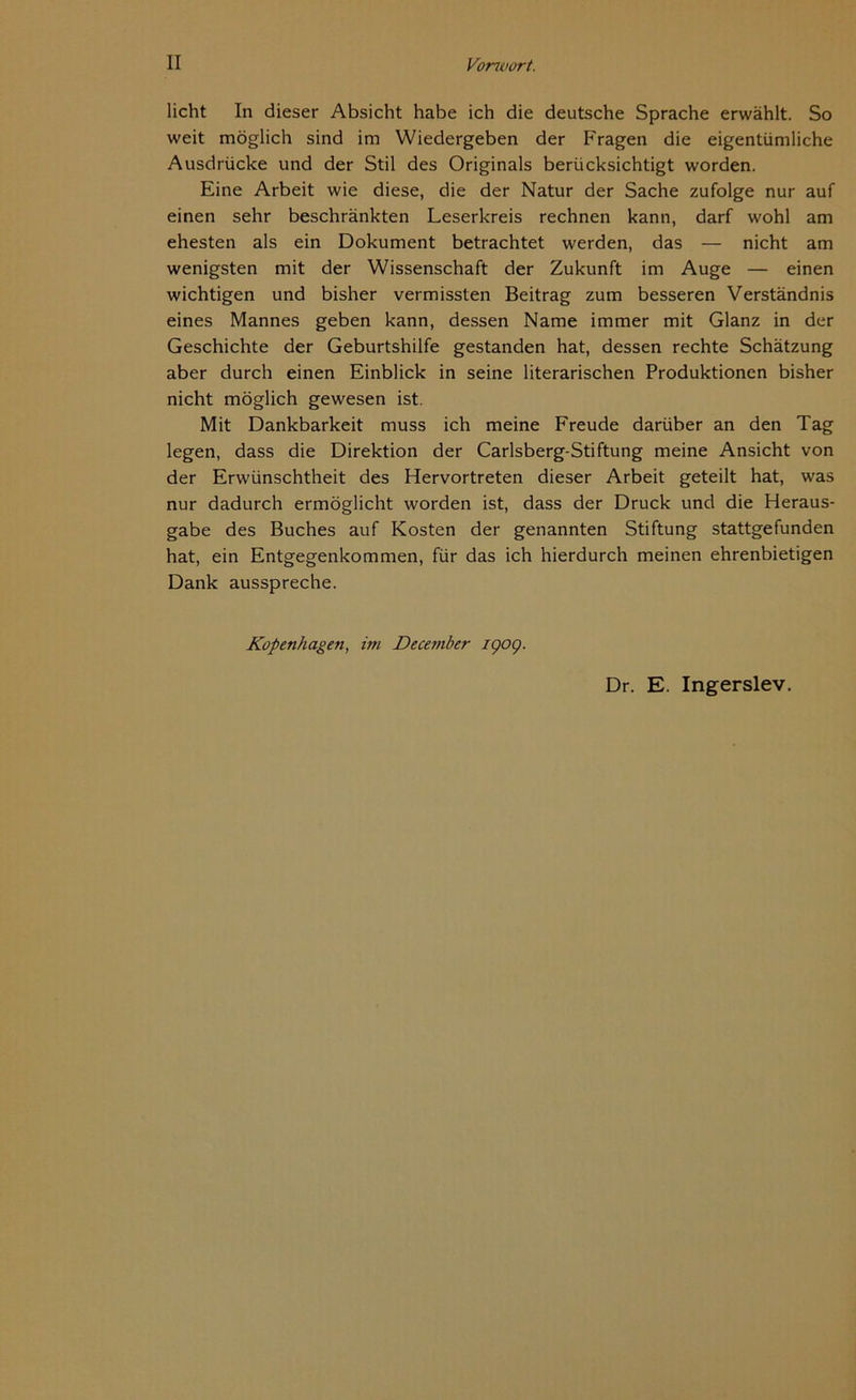 licht In dieser Absicht habe ich die deutsche Sprache erwählt. So weit möglich sind im Wiedergeben der F'ragen die eigentümliche Ausdrücke und der Stil des Originals berücksichtigt worden. Eine Arbeit wie diese, die der Natur der Sache zufolge nur auf einen sehr beschränkten Leserkreis rechnen kann, darf wohl am ehesten als ein Dokument betrachtet werden, das — nicht am wenigsten mit der Wissenschaft der Zukunft im Auge — einen wichtigen und bisher vermissten Beitrag zum besseren Verständnis eines Mannes geben kann, dessen Name immer mit Glanz in der Geschichte der Geburtshilfe gestanden hat, dessen rechte Schätzung aber durch einen Einblick in seine literarischen Produktionen bisher nicht möglich gewesen ist. Mit Dankbarkeit muss ich meine Freude darüber an den Tag legen, dass die Direktion der Carlsberg-Stiftung meine Ansicht von der Erwünschtheit des Hervortreten dieser Arbeit geteilt hat, was nur dadurch ermöglicht worden ist, dass der Druck und die Heraus- gabe des Buches auf Kosten der genannten Stiftung stattgefunden hat, ein Entgegenkommen, für das ich hierdurch meinen ehrenbietigen Dank ausspreche. Kopenhagen, im December 1909. Dr. E. Ingerslev.