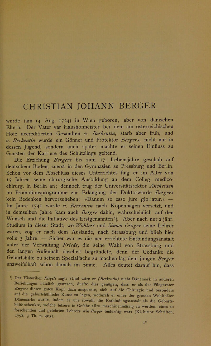 wurde (am 14. Aug. 1724) in Wien geboren, aber von dänischen Eltern. Der Vater var Haushofmeister bei dem am österreichischen Hofe accreditierten Gesandten v. Berkentin, starb aber früh, und v. Berkentin wurde ein Gönner und Protektor Bergers, nicht nur in dessen Jugend, sondern auch später machte er seinen Einfluss zu Gunsten der Karriere des Schützlings geltend. Die Erziehung Bergers bis zum 17. Lebensjahre geschah auf deutschem Boden, zuerst in den Gymnasien zu Pressburg und Berlin. Schon vor dem Abschluss dieses Unterrichtes fing er im Alter von 15 Jahren seine chirurgische Ausbildung an dem Colleg. medico- chirurg. in Berlin an; dennoch trug der Universitätsrektor Anchersen im Promotionsprogramme zur Erlangung der Doktorwürde Bergers kein Bedenken hervorzuheben: »Danum se esse jure gloriatur.« — Im Jahre 1741 wurde v. Berkentin nach Kopenhagen versetzt, und in demselben Jahre kam auch Berger dahin, wahrscheinlich auf den Wunsch und die Initiative des Erstgenannten1). Aber nach nur2jähr. Studium in dieser Stadt, wo Wohlert und Simon Crüger seine Lehrer waren, zog er nach dem Auslande, nach Strassburg und blieb hier volle 3 Jahre. — Sicher war es die neu errichtete Entbindungsanstalt unter der Verwaltung Frieds, die seine Wahl von Strassburg und den langen Aufenhalt daselbst begründete, denn der Gedanke die Geburtshilfe zu seinem Spezialfache zu machen lag dem jungen Berger unzweifelhaft schon damals im Sinne. Alles deutet darauf hin, dass ) Der Historiker Riegels sagt: »Und wäre er (Berkentin) nicht Dänemark in anderen Beziehungen nützlich gewesen, dürfte dies genügen, dass er als der Pflegevater Bergers diesen guten Kopf dazu anspornte, sich auf die Chirurgie und besonders auf die geburtshülfliche Kunst zu legen, wodurch er einer der grossen Wohlthäter Dänemarks wurde, indem er uns sowohl die Entbindungsanstalt als die Geburts- hülfe schenkte, welche lelzere in Gefahr allzu maschinenmässig zu werden, eines so forschenden und gelehrten Lehrers wie Berger bedürftig war« (Kl. histor. Schriften, 1798, 3 Th. p. 403). I*