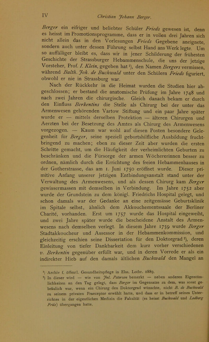 Berger ein eifriger und beliebter Schüler Frieds gewesen ist, denn es heisst im Promotionsprogramme, dass er in vollen drei Jahren sich nicht allein das in den Vorlesungen Frieds Gegebene aneignete, sondern auch unter dessen Führung selbst Hand ans Werk legte. Um so auffälliger bleibt es, dass wir in jener Schilderung der frühesten Geschichte der Strassburger Hebammenschule, die uns der jetzige Vorsteher, Piof. /. Klein, gegeben hat1), den Namen Bergers vermissen, während Balth. Joh. de Buchwald unter den Schülern Frieds figuriert, obwohl er nie in Strassburg war. Nach der Rückkehr in die Heimat wurden die Studien hier ab- geschlossen; er bestand die anatomische Prüfung im Jahre 1748 und nach zwei Jahren die chirurgische. Gleich danach bekam er durch den Einfluss Berkentins die Stelle als Chirurg bei der unter das Armenwesen gehörenden Vartow Stiftung und ein paar Jahre später wurde er — mittels derselben Protektion — älteren Chirurgen und Aerzten bei der Besetzung des Amtes als Chirurg des Armenwesens vorgezogen. — Kaum war wohl auf diesen Posten besondere Gele- genheit für Berger, seine speziell geburtshilfliche Ausbildung frucht- bringend zu machen; eben zu dieser Zeit aber wurden die ersten Schritte gemacht, um die Häufigkeit der verheimlichten Geburten zu beschränken und die Fürsorge der armen Wöchererinnen besser zu ordnen, nämlich durch die Errichtung des freien Hebammenhauses in der Gotherstrasse, das am 1. Juni 1750 eröffnet wurde. Dieser pri- mitive Anfang unserer jetzigen Entbindungsanstalt stand unter der Verwaltung des Armenwesens, und als dessen Chirurg kam Berger gewissermassen mit demselben in Verbindung. Im Jahre 1752 aber wurde der Grundstein zu dem königl. Friedrichs Hospital gelegt, und schon damals war der Gedanke an eine zeitgemässe Geburtsklinik im Spitale selbst, ähnlich dem Akkouchementssaale der Berliner Charite, vorhanden. Erst um 1757 wurde das Hospital eingeweiht, und zwei Jahre später wurde die bescheidene Anstalt des Armen- wesens nach demselben verlegt. In diesem Jahre 1759 wurde Berger Stadtakkoucheur und Assessor in der Hebammenkommission, und gleichzeitig erschien seine Dissertation für den Doktorgrad2), deren Einleitung von tiefer Dankbarkeit dem kurz vorher verschiedenen v. Berkentin gegenüber erfüllt war, und in deren Vorrede er als ein indirekter Hieb auf den damals ältlichen Buchwald den Mangel an ') Archiv f. öffentl. Gesundheitspflege in Elss. Lothr. 1889. ?) In dieser wird — wie von Jul. Petersen bemerkt — neben anderen Eigentüm- lichkeiten an den Tag gelegt, dass Berger im Gegensätze zu dem, was sonst ge- bräulich war, wenn ein Chirurg den Doktorgrad wünschte, nicht B. de Buchwald zu seinem privaten Praeceptor erwählt hatte, und dass er in betreff seines Unter- richtes in der eigentlichen Medizin die Fakultät (es heisst Buchwald und Lodberg Friis) übergangen hatte.