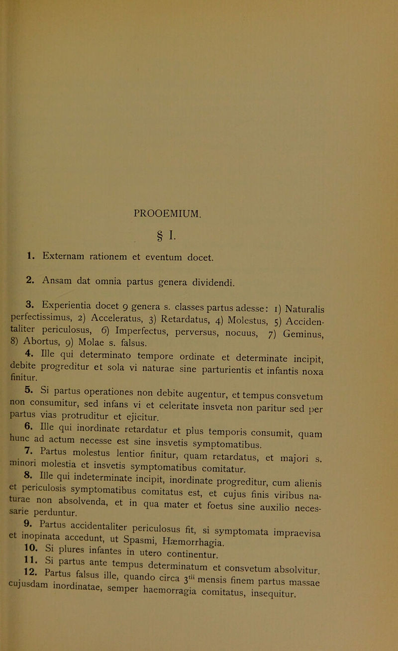 PROOEMIUM. 1. 1. Externam rationem et eventum docet. 2. Ansam dat omnia partus genera dividendi. 3. Experientia docet 9 genera s. classes partus adesse: 1) Naturalis perfectissimus, 2) Acceleratus, 3) Retardatus, 4) Molestus, 5) Acciden- taüter periculosus, 6) Imperfectus, perversus, nocuus, 7) Geminus 8) Abortus, 9) Molae s. falsus. 4. Ille qui determinato tempore Ordinate et determinate incipit, debite progreditur et sola vi naturae sine parturientis et infantis noxä nnitur. 5. Si partus operationes non debite augentur, et tempus consvetum non consumitur, sed infans vi et celeritate insveta non paritur sed per partus vias protruditur et ejicitur. 6. Ille qui inordinate retardatur et plus temporis consumit, quam huuc ad actum necesse est sine insvetis symptomatibus. 7. Partus molestus lentior finitur, quam retardatus, et majori s ■ninori molestia et insvetis symptomatibus comitatur 8. Ille qu, indeterminate incipit, inordinate progreditur, cum alienis laPeernoUiTbsS7PratibUS C°mitalUS eSt' * C“juS finis ™b». sarie perduntur ' ^lio -es- - — 10. Si plures infantes in utero continentur. 12 Partie ante tempus determinatum et consvetum absolvitur cujusdam -7rdta«aSe e **“ 3“ :«■*» P-tus massae . emper haemorragia comitatus, insequitur.