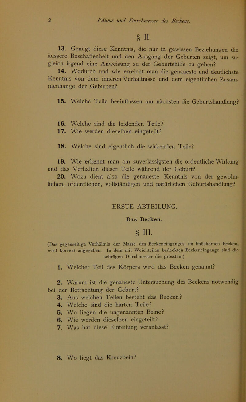 § II. 13. Genügt diese Kenntnis, die nur in gewissen Beziehungen die äussere Beschaffenheit und den Ausgang der Geburten zeigt, um zu- gleich irgend eine Anweisung zu der Geburtshilfe zu geben? 14. Wodurch und wie erreicht man die genaueste und deutlichste Kenntnis von dem inneren Verhältnisse und dem eigentlichen Zusam- menhänge der Geburten? 15. Welche Teile beeinflussen am nächsten die Geburtshandlung? 16. Welche sind die leidenden Teile? 17. Wie werden dieselben eingeteilt? 18. Welche sind eigentlich die wirkenden Teile? 19. Wie erkennt man am zuverlässigsten die ordentliche Wirkung und das Verhalten dieser Teile während der Geburt? 20. Wozu dient also die genaueste Kenntnis von der gewöhn- lichen, ordentlichen, vollständigen und natürlichen Geburtshandlung? ERSTE ABTEILUNG. Das Becken. 111. (Das gegenseitige Verhältnis der Masse des Beckeneinganges, im knöchernen Becken, wird korrekt angegeben. In dem mit Weichteilen bedeckten Beckeneingange sind die schrägen Durchmesser die grössten.) 1. Welcher Teil des Körpers wird das Becken genannt? 2. Warum ist die genaueste Untersuchung des Beckens notwendig bei der Betrachtung der Geburt? 3. Aus welchen Teilen besteht das Becken? 4. Welche sind die harten Teile? 5. Wo liegen die ungenannten Beine? 6. Wie werden dieselben eingeteilt? 7. Was hat diese Einteilung veranlasst? 8. Wo liegt das Kreuzbein?