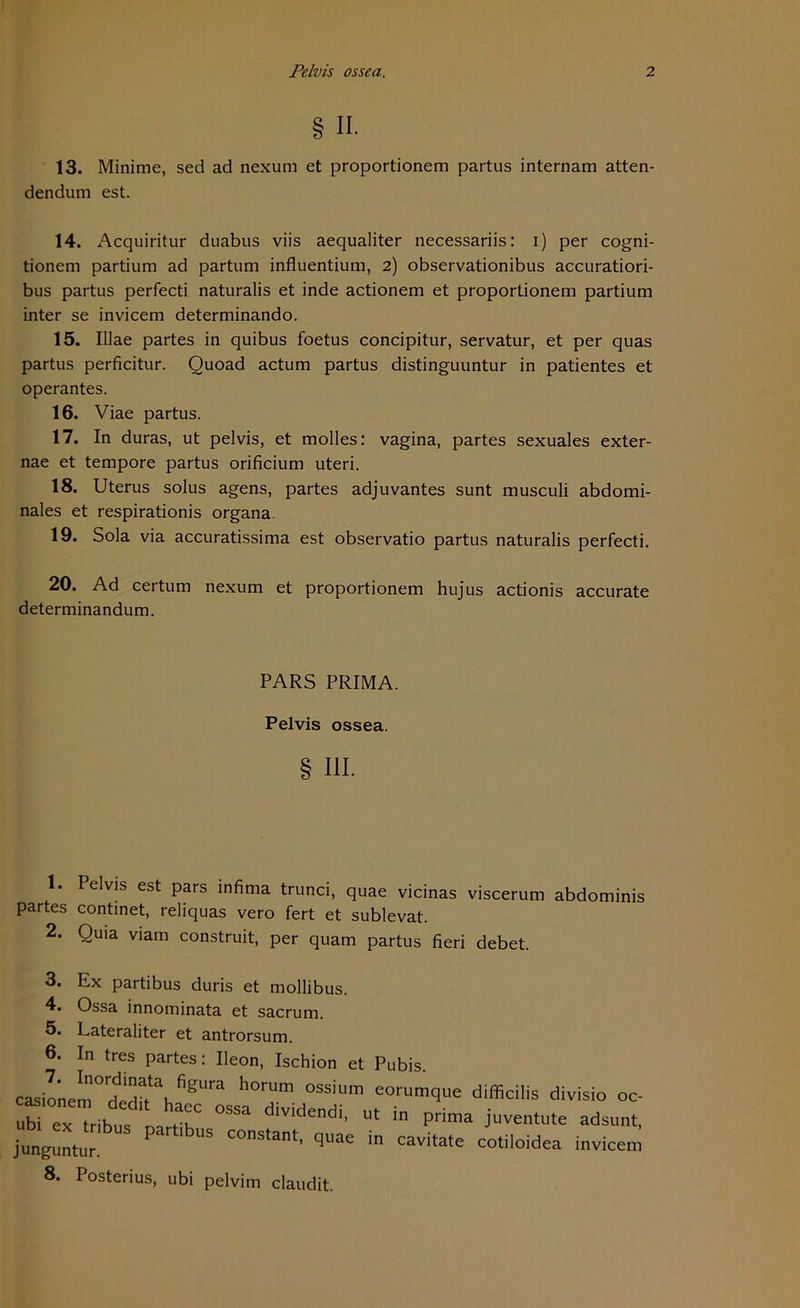 § ii. 13. Minime, sed ad nexum et proportionem partus internam atten- dendum est. 14. Acquiritur duabus viis aequaliter necessariis: i) per cogni- tionem partium ad partum influentium, 2) observationibus accuratiori- bus partus perfecti naturalis et inde actionem et proportionem partium inter se invicem determinando. 15. Illae partes in quibus foetus concipitur, servatur, et per quas partus perficitur. Quoad actum partus distinguuntur in patientes et operantes. 16. Viae partus. 17. In duras, ut pelvis, et molles: vagina, partes sexuales exter- nae et tempore partus orificium uteri. 18. Uterus solus agens, partes adjuvantes sunt musculi abdomi- nales et respirationis organa 19. Sola via accuratissima est observatio partus naturalis perfecti. 20. Ad certum nexum et proportionem hujus actionis accurate determinandum. PARS PRIMA. Pelvis ossea. § III. 1. Pelvis est pars infima trunci, quae vicinas viscerum abdominis partes continet, reliquas vero fert et sublevat. 2. Quia viam construit, per quam partus fieri debet. 3. Ex partibus duris et mollibus. 4. Ossa innominata et sacrum. 5. Lateraliter et antrorsum. 6. In tres partes: Ileon, Ischion et Pubis. casiOTM°d^ii\fi8Ura h°?” °SSiUm e°rumque difficilis divisio oc- ubi ex tribus na °SSa lvlclendi> ut in prima juventute adsunt, junguntur. C°nStant) quae in cavitate cotiloidea invicem 8. Posterius, ubi pelvim claudit.