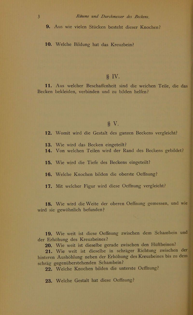9. Aus wie vielen Stücken besteht dieser Knochen ? 10. Welche Bildung hat das Kreuzbein? IV. 11. Aus welcher Beschaffenheit sind die weichen Teile, die das Becken bekleiden, verbinden und zu bilden helfen? § V. 12. Womit wird die Gestalt des ganzen Beckens vergleicht? 13. Wie wird das Becken eingeteilt? 14. Von welchen Teilen wird der Rand des Beckens gebildet? 15. Wie wird die Tiefe des Beckens eingeteilt? 16. Welche Knochen bilden die oberste Oeffnung? 17. Mit welcher Figur wird diese Oeffnung vergleicht? 18. Wie wird die Weite der oberen Oeffnung gemessen, und wie wird sie gewöhnlich befunden? 19. Wie weit ist diese Oeffnung zwischen dem Schambein und der Erhöhung des Kreuzbeines ? 20. Wie weit ist dieselbe gerade zwischen den Hüftbeinen? 21. Wie weit ist dieselbe in schräger Richtung zwischen der hinteren Aushöhlung neben der Erhöhung des Kreuzbeines bis zu dem schräg gegenüberstehenden Schambein? 22. Welche Knochen bilden die unterste Oeffnung? 23. Welche Gestalt hat diese Oeffnung?