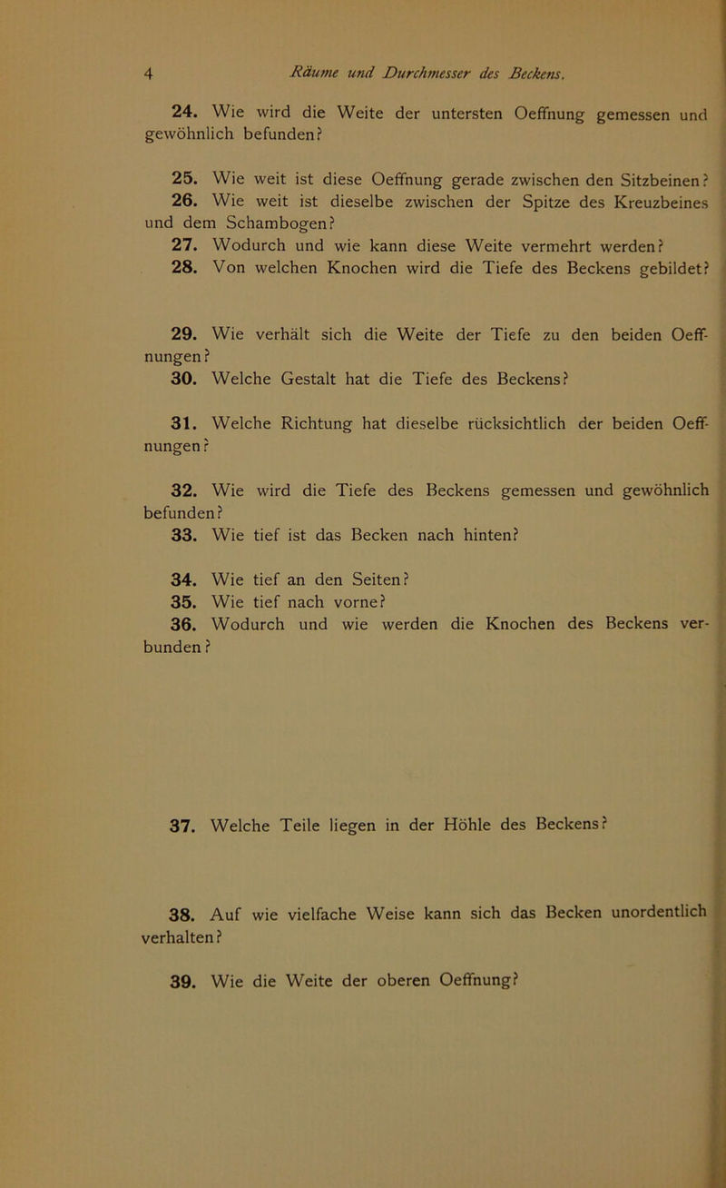 24. Wie wird die Weite der untersten Oeffnung gemessen und gewöhnlich befunden? 25. Wie weit ist diese Oeffnung gerade zwischen den Sitzbeinen? 26. Wie weit ist dieselbe zwischen der Spitze des Kreuzbeines und dem Schambogen? 27. Wodurch und wie kann diese Weite vermehrt werden? 28. Von welchen Knochen wird die Tiefe des Beckens gebildet? 29. Wie verhält sich die Weite der Tiefe zu den beiden Oeff- nungen ? 30. Welche Gestalt hat die Tiefe des Beckens? 31. Welche Richtung hat dieselbe rücksichtlich der beiden Oeff- nungen ? 32. Wie wird die Tiefe des Beckens gemessen und gewöhnlich befunden? 33. Wie tief ist das Becken nach hinten? 34. Wie tief an den Seiten? 35. Wie tief nach vorne? 36. Wodurch und wie werden die Knochen des Beckens ver- bunden ? 37. Welche Teile liegen in der Höhle des Beckens? 38. Auf wie vielfache Weise kann sich das Becken unordentlich verhalten? 39. Wie die Weite der oberen Oeffnung?