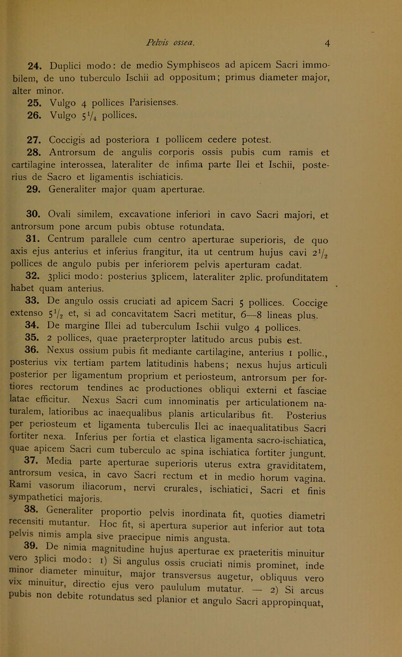 24. Duplici modo: de medio Symphiseos ad apicem Sacri immo- bilem, de uno tuberculo Ischii ad oppositum; primus diameter major, alter minor. 25. Vulgo 4 pollices Parisienses. 26. Vulgo 5Y4 pollices. 27. Coccigis ad posteriora i pollicem cedere potest. 28. Antrorsum de angulis corporis ossis pubis cum ramis et cartilagine interossea, lateraliter de infima parte Ilei et Ischii, poste- rius de Sacro et ligamentis ischiaticis. 29. Generaliter major quam aperturae. 30. Ovali similem, excavatione inferiori in cavo Sacri majori, et antrorsum pone arcum pubis obtuse rotundata. 31. Centrum parallele cum centro aperturae superioris, de quo axis ejus anterius et inferius frangitur, ita ut centrum hujus cavi 21/2 pollices de angulo pubis per inferiorem pelvis aperturam cadat. 32. 3plici modo: posterius 3plicem, lateraliter 2plic. profunditatem habet quam anterius. 33. De angulo ossis cruciati ad apicem Sacri 5 pollices. Coccige extenso 51/, et, si ad concavitatem Sacri metitur, 6—8 lineas plus. 34. De margine Illei ad tuberculum Ischii vulgo 4 pollices. 35. 2 pollices, quae praeterpropter latitudo arcus pubis est. 36. Nexus ossium pubis fit mediante cartilagine, anterius 1 pollic., posterius vix tertiam partem latitudinis habensj nexus hujus articuli posterior per ligamentum proprium et periosteum, antrorsum per for- tiores rectorum tendines ac productiones obliqui externi et fasciae latae efficitur. Nexus Sacri cum innominatis per articulationem na- turalem, latioribus ac inaequalibus planis articularibus fit. Posterius per periosteum et ligamenta tuberculis Ilei ac inaequalitatibus Sacri fortiter nexa. Inferius per fortia et elastica ligamenta sacro-ischiatica, quae apicem Sacri cum tuberculo ac spina ischiatica fortiter jungunt. 37. Media parte aperturae superioris uterus extra graviditatem, antrorsum vesica, in cavo Sacri rectum et in medio horum vagina. Rami vasorum iliacorum, nervi crurales, ischiatici, Sacri et finis sympathetici majoris. 38. Generaliter proportio pelvis inordinata fit, quoties diametri recensiti mutantur. Hoc fit, si apertura superior aut inferior aut tota pelvis nimis ampla sive praecipue nimis angusta. „nr39: ,°f nlm!a maSn‘tudine hujus aperturae ex praeteritis minuitur minnr V 7° ° *1 an£u*us ossis cruciati nimis prominet, inde vix minuhur d-“1.™““-’ maj°r transversus augetur, obliquus vero vix nnnuitur dnectlo ejus vero paululum mutatur. _ 2) Si arcus pub.s non debite rotundatus sed planier et angulo Sacri appropinquat,