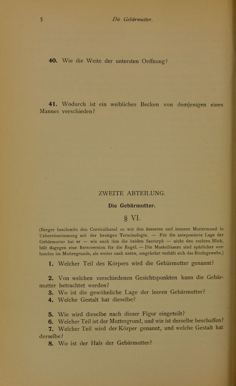 40. Wie die Weite der untersten Oeffnung? 41. Wodurch ist ein weibliches Becken von demjenigen eines Mannes verschieden ? ZWEITE ABTEILUNG. Die Gebärmutter. § vi. (Berger beschreibt den Cervicalkanal so wie den äusseren und inneren Muttermund in Uebereinstimmung mit der heutigen Terminologie. — Für die anteponierte Lage der Gebärmutter hat er — wie nach ihm die beiden Saxtorph — nicht den rechten Blick, hält dagegen eine Retroversion für die Regel. — Die Muskelfasern sind spärlicher vor- handen im Muttergrunde, als weiter nach unten, umgekehrt verhält sich das Bindegewebe.) 1. Welcher Teil des Körpers wird die Gebärmutter genannt? 2. Von welchen verschiedenen Gesichtspunkten kann die Gebär- mutter betrachtet werden? 3. Wo ist die gewöhnliche Lage der leeren Gebärmutter? 4. Welche Gestalt hat dieselbe? 5. Wie wird dieselbe nach dieser Figur eingeteilt? 6. Welcher Teil ist der Muttergrund, und wie ist derselbe beschaffen? 7. Welcher Teil wird der Körper genannt, und welche Gestalt hat derselbe? 8. Wo ist der Hals der Gebärmutter?