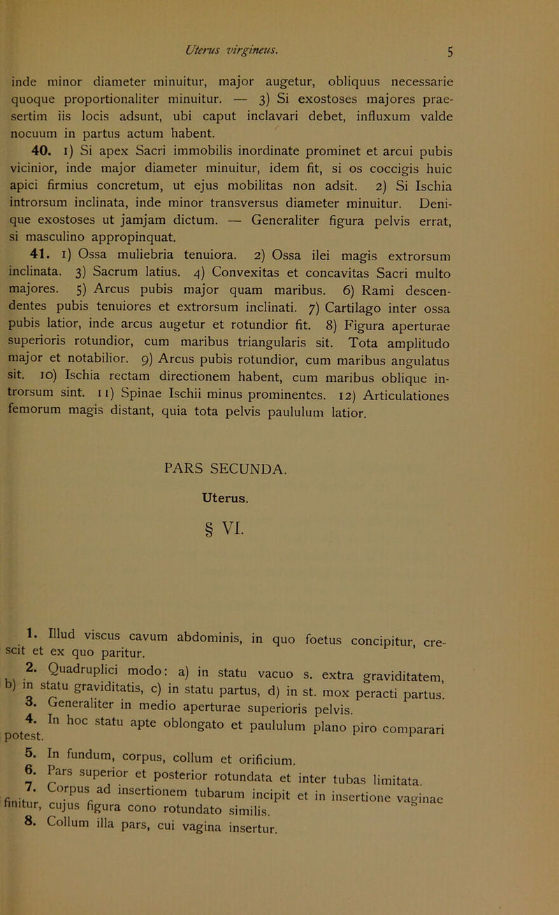 inde minor diameter minuitur, major augetur, obliquus necessarie quoque proportionaliter minuitur. — 3) Si exostoses majores prae- sertim iis locis adsunt, ubi caput inclavari debet, influxum valde nocuum in partus actum habent. 40. 1) Si apex Sacri immobilis inordinate prominet et arcui pubis vicinior, inde major diameter minuitur, idem fit, si os coccigis huic apici firmius concretum, ut ejus mobilitas non adsit. 2) Si Ischia introrsum inclinata, inde minor transversus diameter minuitur. Deni- que exostoses ut jamjam dictum. — Generaliter figura pelvis errat, si masculino appropinquat. 41. 1) Ossa muliebria tenuiora. 2) Ossa ilei magis extrorsum inclinata. 3) Sacrum latius. 4) Convexitas et concavitas Sacri multo majores. 5) Arcus pubis major quam maribus. 6) Rami descen- dentes pubis tenuiores et extrorsum inclinati. 7) Cartilago inter ossa pubis latior, inde arcus augetur et rotundior fit. 8) Figura aperturae superioris rotundior, cum maribus triangularis sit. Tota amplitudo major et notabilior. 9) Arcus pubis rotundior, cum maribus angulatus sit. 10) Ischia rectam directionem habent, cum maribus oblique in- trorsum sint. 11) Spinae Ischii minus prominentes. 12) Articulationes femorum magis distant, quia tota pelvis paululum latior. PARS SECUNDA. Uterus. § VI. 1. Hlud viscus cavum abdominis, in quo foetus concipitur, cre- scit et ex quo paritur. 2. Quadruphci modo: a) in statu vacuo s. extra graviditatem ) in statu graviditatis, c) in statu partus, d) in st. mox peracti partus’. o. Generaliter in medio aperturae superioris pelvis. ote *t ^ h°C StatU ^ °blongato et Paululum plano piro comparari 5. 6. 7. finitur, 8. In fundum, corpus, collum et orificium. Pars supenor et posterior rotundata et inter tubas limitata. Corpus ad insertionem tubarum incipit et in insertione vaginae cujus figura cono rotundato similis. Collum illa pars, cui vagina insertur.
