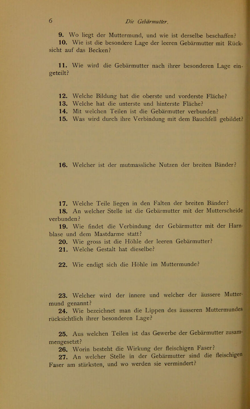 9. Wo liegt der Muttermund, und wie ist derselbe beschaffen? 10. Wie ist die besondere Lage der leeren Gebärmutter mit Rück- sicht auf das Becken? 11. Wie wird die Gebärmutter nach ihrer besonderen Lage ein- geteilt? 12. Welche Bildung hat die oberste und vorderste Fläche? 13. Welche hat die unterste und hinterste Fläche? 14. Mit welchen Teilen ist die Gebärmutter verbunden? 15. Was wird durch ihre Verbindung mit dem Bauchfell gebildet? 16. Welcher ist der mutmassliche Nutzen der breiten Bänder? 17. Welche Teile liegen in den Falten der breiten Bänder? 18. An welcher Stelle ist die Gebärmutter mit der Mutterscheide verbunden? 19. Wie findet die Verbindung der Gebärmutter mit der Harn- blase und dem Mastdarme statt? 20. Wie gross ist die Höhle der leeren Gebärmutter? 21. Welche Gestalt hat dieselbe? 22. Wie endigt sich die Höhle im Muttermunde? 23. Welcher wird der innere und welcher der äussere Mutter- mund genannt? 24. Wie bezeichnet man die Lippen des äusseren Muttermundes rücksichtlich ihrer besonderen Lage? 25. Aus welchen Teilen ist das Gewerbe der Gebärmutter zusam- mengesetzt? 26. Worin besteht die Wirkung der fleischigen Faser? 27. An welcher Stelle in der Gebärmutter sind die fleischigen Faser am stärksten, und wo werden sie vermindert?