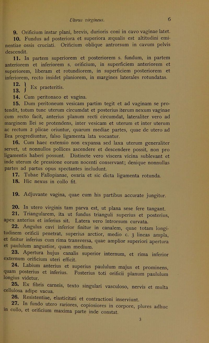9. Orificium instar plani, brevis, durioris coni in cavo vaginae latet. 10. Fundus ad posteriora et superiora mqualis est altitudini emi- nentiae ossis cruciati. Orificium oblique antrorsum in cavum pelvis descendit. 11. In partem superiorem et posteriorem s. fundum, in partem anteriorem et inferiorem s. orificium, in superficiem anteriorem et superiorem, liberam et rotundiorem, in superficiem posteriorem et inferiorem, recto insidet planiorem, in margines laterales rotundatas. 14. Cum peritonaeo et vagina. 15. Dum peritoneum vesicam partim tegit et ad vaginam se pro- tendit, totum tune uterum circumdat et posterius iterum nexum vaginae cum recto facit, anterius planum recti circumdat, lateraliter vero ad marginem Ilei se protendens, inter vesicam et uterum et inter uterum ac rectum 2 plicae oriuntur, quarum mediae partes, quae de utero ad Ilea progrediuntur, falso ligamenta lata vocantur. 16. Cum haec extensio non expansa sed laxa uterum generaliter servet, ut nonnullos pollices ascendere et descendere possit, non pro ligamentis haberi possunt. Distincte vero viscera vicina sublevant et inde uterum de pressione eorum nocenti conservant; denique nonnullas partes ad partus opus spectantes includunt. 17. Tubae Fallopianae, ovaria et sic dicta ligamenta rotunda. 18. Hic nexus in collo fit. 19. Adjuvante vagina, quae cum his partibus accurate jungitur. 20. In utero virginis tarn parva est, ut plana sese fere tangant. 21. Triangulärem, ita ut fundus trianguli superius et posterius, apex anterius et inferius sit. Latera vero introrsum curvata. 22. Angulus cavi inferior finitur in canalem, quae totam longi- tudinem orificii penetrat, superius arctior, medio c. 3 lineas ampla, et finitur inferius cum rima transversa, quae amplior superiori apertura et paululum angustior, quam medium. 23. Apertura hujus canalis superior internum, et rima inferior externum orificium uteri efficit. 24. Labium anterius et superius paululum majus et prominens, quam posterius et inferius. Posterius toti orificii planum paululum longius videtur. 25. Ex fibns carneis, texto singulari vasculoso, nervis et multa celiulosa adipe vacua. 26. Resistentiae, elasticitati et contractioni inserviunt. 27. In fundo utero rariores, copiosiores in corpore, plures adhuc in collo, et orificium maxima parte inde constat. Ex praeteritis. 3