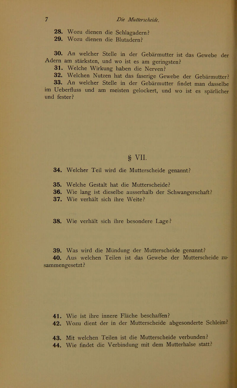 28. Wozu dienen die Schlagadern? 29. Wozu dienen die Blutadern? 30. An welcher Stelle in der Gebärmutter ist das Gewebe der Adern am stärksten, und wo ist es am geringsten? 31. Welche Wirkung haben die Nerven? 32. Welchen Nutzen hat das faserige Gewebe der Gebärmutter? 33. An welcher Stelle in der Gebärmutter findet man dasselbe im Ueberfluss und am meisten gelockert, und wo ist es spärlicher und fester? § VII. 34. Welcher Teil wird die Mutterscheide genannt? 35. Welche Gestalt hat die Mutterscheide? 36. Wie lang ist dieselbe ausserhalb der Schwangerschaft? 37. Wie verhält sich ihre Weite? 38. Wie verhält sich ihre besondere Lage? 39. Was wird die Mündung der Mutterscheide genannt? 40. Aus welchen Teilen ist das Gewebe der Mutterscheide zu- sammengesetzt? 41. Wie ist ihre innere Fläche beschaffen? 42. Wozu dient der in der Mutterscheide abgesonderte Schleim? 43. Mit welchen Teilen ist die Mutterscheide verbunden? 44. Wie findet die Verbindung mit dem Mutterhalse statt?