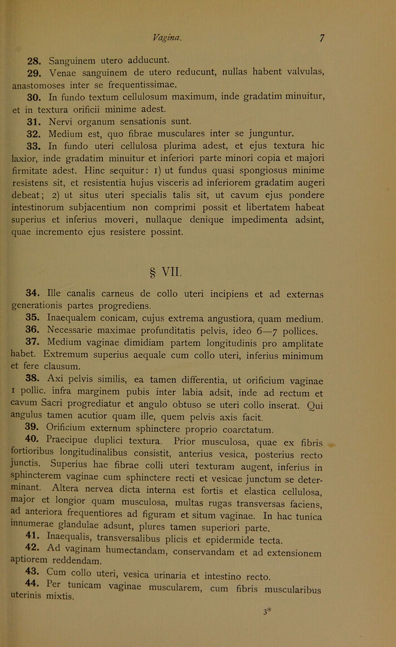 Vagina. 7 28. Sanguinem utero adducunt. 29. Venae sanguinem de utero reducunt, nullas habent valvulas, anastomoses inter se frequentissimae. 30. In fundo textum cellulosum maximum, inde gradatim minuitur, et in textura orificii minime adest. 31. Nervi organum sensationis sunt. 32. Medium est, quo fibrae musculares inter se junguntur. 33. In fundo uteri cellulosa plurima adest, et ejus textura hic laxior, inde gradatim minuitur et inferiori parte minori copia et majori firmitate adest. Hinc sequitur: i) ut fundus quasi spongiosus minime resistens sit, et resistentia hujus visceris ad inferiorem gradatim augeri debeat; 2) ut situs uteri specialis talis sit, ut cavum ejus pondere intestinorum subjacentium non comprimi possit et libertatem habeat superius et inferius moveri, nullaque denique impedimenta adsint, quae incremento ejus resistere possint. VII. 34. Ille canalis carneus de collo uteri incipiens et ad externas generationis partes progrediens. 35. Inaequalem conicam, cujus extrema angustiora, quam medium. 36. Necessarie maximae profunditatis pelvis, ideo 6—7 pollices. 37. Medium vaginae dimidiam partem longitudinis pro amplitate habet. Extremum superius aequale cum collo uteri, inferius minimum et fere clausum. 38. Axi pelvis similis, ea tarnen differentia, ut orificium vaginae 1 pollic. infra marginem pubis inter labia adsit, inde ad rectum et cavum Sacri progrediatur et angulo obtuso se uteri collo inserat. Qui angulus tarnen acutior quam ille, quem pelvis axis facit. 39. Orificium externum sphinctere proprio coarctatum. 40. Praecipue duplici textura. Prior musculosa, quae ex fibris fortioribus longitudinalibus consistit, anterius vesica, posterius recto junctis. Superius hae fibrae colli uteri texturam augent, inferius in sphincterem vaginae cum sphinctere recti et vesicae junctum se deter- minant. Altera nervea dicta interna est fortis et elastica cellulosa, major et longior quam musculosa, multas rugas transversas faciens, ad antenora frequentiores ad figuram et situm vaginae. In hac tunica innumerae glandulae adsunt, plures tarnen superiori parte. 41. Inaequalis, transversalibus plicis et epidermide tecta. 42. Ad vaginam humectandam, conservandam et ad extensionem aptiorem reddendam. 43. Cum collo uteri, vesica urinaria et intestino recto. 44. Per tumcam vaginae muscularem, cum fibris muscularibus uterims mixtis.