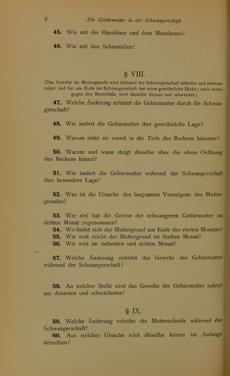 Wie mit der Harnblase und dem Mastdarme? Wie mit den Schamteilen? VIII. (Das Gewebe im Muttergrunde wird während der Schwangerschaft schlaffer und schwam- miger und hat am Ende der Schwangerschaft fast seine gewöhnliche Dicke; nach unten, ' gegen den Mutterhals, wird dasselbe dünner und schwächer.) 47. Welche Änderung erleidet die Gebärmutter durch die Schwan- gerschaft? 48. Wie ändert die Gebärmutter ihre gewöhnliche Lage? 49. Warum sinkt sie zuerst in die Tiefe des Beckens hinunter? 45. 46. 50. Warum und wann steigt dieselbe über die obere Oefifnung des Beckens hinauf? 51. Wie ändert die Gebärmutter während der Schwangerschaft ihre besondere Lage? 52. Was ist die Ursache des langsamen Vorneigens des Mutter- grundes? 53. Wie viel hat die Grösse der schwangeren Gebärmutter im dritten Monat zugenommen? 54. Wo findet sich der Muttergrund am Ende des vierten Monates? 55. Wie weit reicht der Muttergrund im fünften Monat? 56. Wie weit im siebenten und achten Monat? 57. Welche Änderung erleidet das Gewebe der Gebärmutter während der Schwangerschaft? 58. An welcher Stelle wird das Gewebe der Gebärmutter zuletzt am dünnsten und schwächsten? § IX. 59. Welche Änderung erleidet die Mutterscheide während der Schwangerschaft? 60. Aus welcher Ursache wird dieselbe kürzer im Anfänge derselben ?