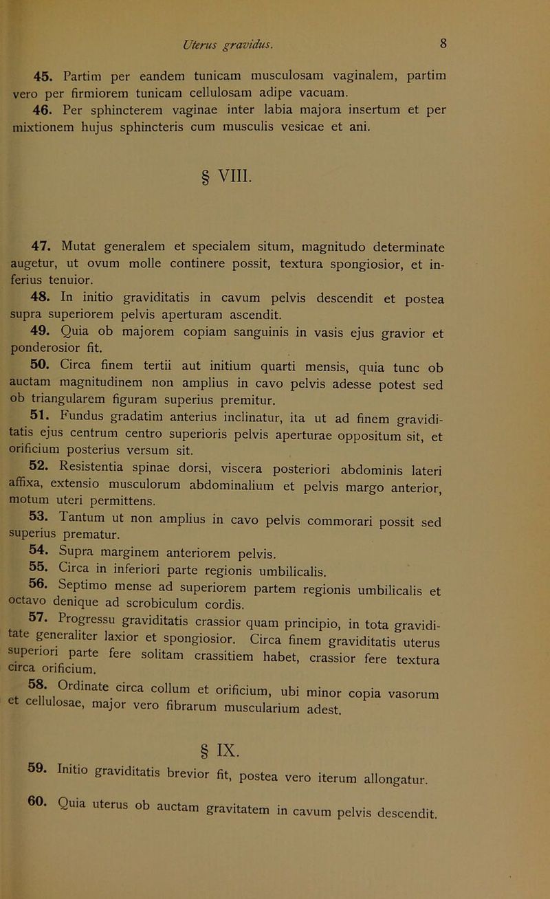 45. Partim per eandem tunicam musculosam vaginalem, partim vero per firmiorem tunicam cellulosam adipe vacuam. 46. Per sphincterem vaginae inter labia majora insertum et per mixtionem hujus sphincteris cum musculis vesicae et ani. § VIII. 47. Mutat generalem et specialem situm, magnitudo determinate augetur, ut ovum molle continere possit, textura spongiosior, et in- ferius tenuior. 48. In initio graviditatis in cavum pelvis descendit et postea supra superiorem pelvis aperturam ascendit. 49. Quia ob majorem copiam sanguinis in vasis ejus gravior et ponderosior fit. 50. Circa finem tertii aut initium quarti mensis, quia tune ob auctam magnitudinem non amplius in cavo pelvis adesse potest sed ob triangulärem figuram superius premitur. 51. Fundus gradatim anterius inclinatur, ita ut ad finem gravidi- tatis ejus centrum centro superioris pelvis aperturae oppositum sit, et orificium posterius versum sit. 52. Resistentia spinae dorsi, viscera posteriori abdominis lateri affixa, extensio musculorum abdominalium et pelvis margo anterior motum uteri permittens. 53. Tantum ut non amplius in cavo pelvis commorari possit sed superius prematur. 54. Supra marginem anteriorem pelvis. 55. Circa in inferiori parte regionis umbilicalis. 56. Septimo mense ad superiorem partem regionis umbilicalis et octavo denique ad scrobiculum cordis. 57. Progressu graviditatis crassior quam principio, in tota gravidi- tate generaliter laxior et spongiosior. Circa finem graviditatis uterus supenon parte fere solitam crassitiem habet, crassior fere textura circa orificium. 58. Ordinate circa collum et orificium, ubi minor copia vasorum et cellulosae, major vero fibrarum muscularium adest. § ix. 59. Initio graviditatis brevior fit, postea vero iterum allongatur. Quia uterus ob auctam gravitatem in cavum pelvis descendit.