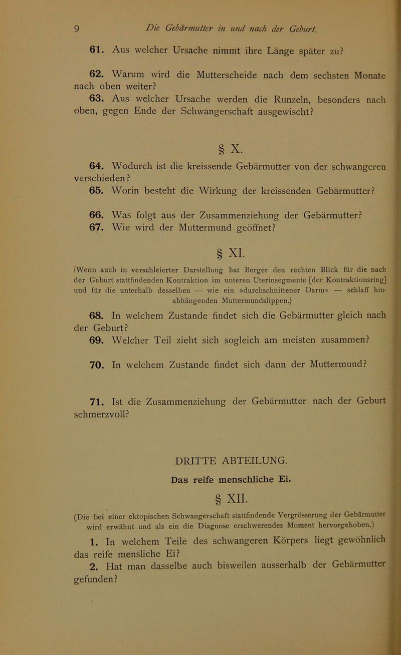 61. Aus welcher Ursache nimmt ihre Länge später zu? 62. Warum wird die Mutterscheide nach dem sechsten Monate nach oben weiter? 63. Aus welcher Ursache werden die Runzeln, besonders nach oben, gegen Ende der Schwangerschaft ausgewischt? § x. 64. Wodurch ist die kreissende Gebärmutter von der schwangeren verschieden ? 65. Worin besteht die Wirkung der kreissenden Gebärmutter? 66. Was folgt aus der Zusammenziehung der Gebärmutter? 67. Wie wird der Muttermund geöffnet? § XI. (Wenn auch in verschleierter Darstellung hat Berger den rechten Blick für die nach der Geburt stattfindenden Kontraktion im unteren Uterinsegmente [der Kontraktionsring] und für die unterhalb desselben — wie ein »durchschnittener Darm« — schlaff hin- abhängenden Muttermundslippen.) 68. In welchem Zustande findet sich die Gebärmutter gleich nach der Geburt? 69. Welcher Teil zieht sich sogleich am meisten zusammen? 70. In welchem Zustande findet sich dann der Muttermund? 71. Ist die Zusammenziehung der Gebärmutter nach der Geburt schmerzvoll? DRITTE ABTEILUNG. Das reife menschliche Ei. § XII. (Die bei einer ektopischen Schwangerschaft stattfindende Vergrösserung der Gebärmutter wird erwähnt und als ein die Diagnose erschwerendes Moment hervorgehoben.) 1. In welchem Teile des schwangeren Körpers liegt gewöhnlich das reife mensliche Ei? 2. Hat man dasselbe auch bisweilen ausserhalb der Gebärmutter gefunden?