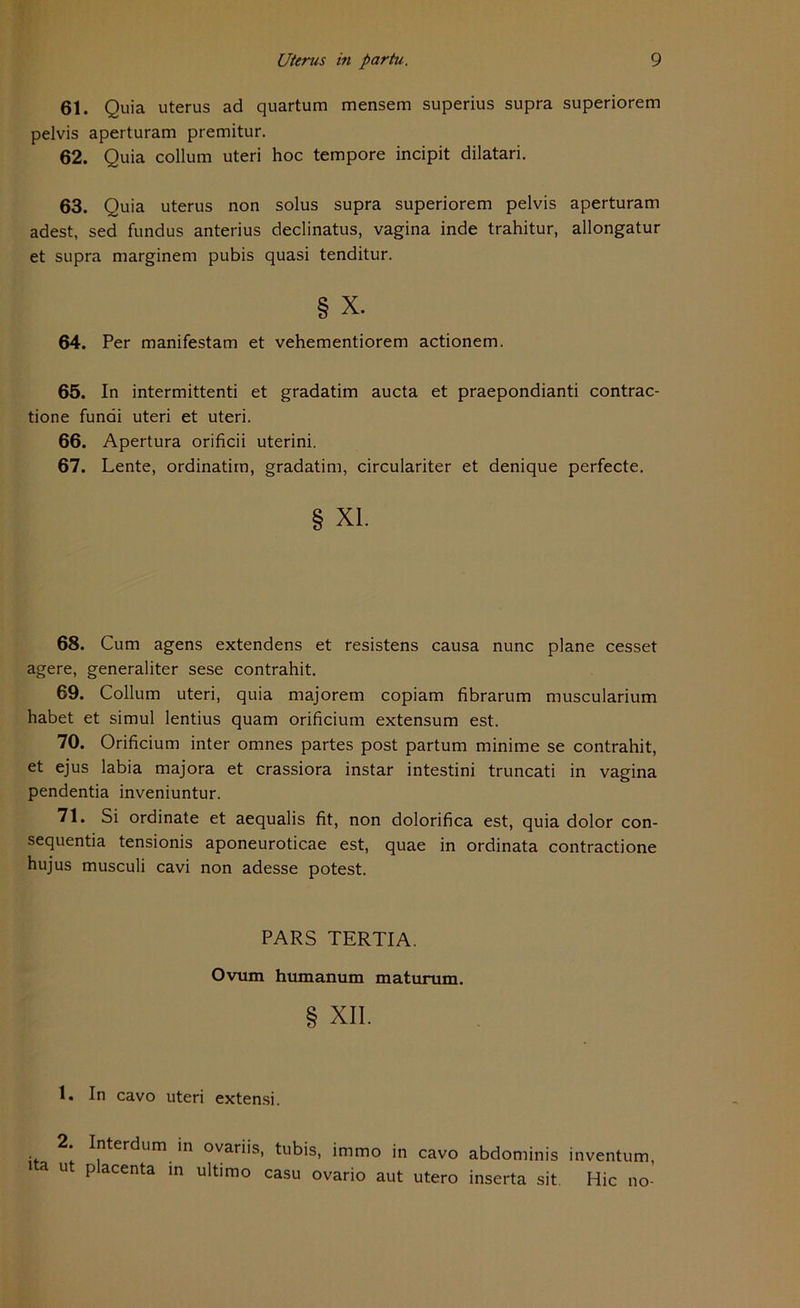 61. Quia uterus ad quartum mensem superius supra superiorem pelvis aperturam premitur. 62. Quia collum uteri hoc tempore incipit dilatari. 63. Quia uterus non solus supra superiorem pelvis aperturam adest, sed fundus anterius declinatus, vagina inde trahitur, allongatur et supra marginem pubis quasi tenditur. § x. 64. Per manifestam et vehementiorem actionem. 65. In intermittenti et gradatim aucta et praepondianti contrac- tione fundi uteri et uteri. 66. Apertura orificii uterini. 67. Lente, ordinatim, gradatim, circulariter et denique perfecte. § XL 68. Cum agens extendens et resistens causa nunc plane cesset agere, generaliter sese contrahit. 69. Collum uteri, quia majorem copiam fibrarum muscularium habet et simul lentius quam orificium extensum est. 70. Orificium inter omnes partes post partum minime se contrahit, et ejus labia majora et crassiora instar intestini truncati in vagina pendentia inveniuntur. 71. Si Ordinate et aequalis fit, non dolorifica est, quia dolor con- sequentia tensionis aponeuroticae est, quae in ordinata contractione hujus musculi cavi non adesse potest. PARS TERTIA. Ovum humanum maturum. § XII. 1. In cavo uteri extensi. . ^^er<^um >n ovariis, tubis, immo in cavo abdominis inventum, i a ut placenta in ultimo casu ovario aut utero inserta sit Hic no-