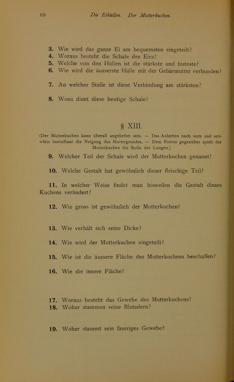 3. Wie wird das ganze Ei am bequemsten eingeteilt? 4. Woraus besteht die Schale des Eies? 5. Welche von den Hüllen ist die stärkste und festeste? 6. Wie wird die äusserste Hülle mit der Gebärmutter verbunden? 7. An welcher Stelle ist diese Verbindung am stärksten? 8. Wozu dient diese heutige Schale? § XIII. (Der Mutterkuchen kann überall angeheftet sein. — Das Anheften nach vorn und seit- wärts beeinflusst die Neigung des Muttergrundes. — Dem Foetus gegenüber spielt der Mutterkuchen die Rolle der Lungen.) 9. Welcher Teil der Schale wird der Mutterkuchen genannt? 10. Welche Gestalt hat gewöhnlich dieser fleischige Teil? 11. In welcher Weise findet man bisweilen die Gestalt dieses Kuchens verändert? 12. Wie gross ist gewöhnlich der Mutterkuchen? 13. Wie verhält sich seine Dicke? 14. Wie wird der Mutterkuchen eingeteilt? 15. Wie ist die äussere Fläche des Mutterkuchens beschaffen? 16. Wie die innere Fläche? 17. Woraus besteht das Gewebe des Mutterkuchens? 18. Woher stammen seine Blutadern? 19. Woher stammt sein faseriges Gewebe?