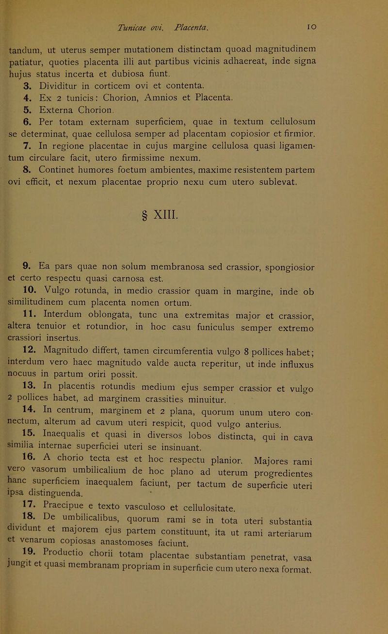 tandum, ut uterus semper mutationem distinctam quoad magnitudinem patiatur, quoties placenta illi aut partibus vicinis adhaereat, inde signa hujus Status incerta et dubiosa fiunt. 3. Dividitur in corticem ovi et contenta. 4. Ex 2 tunicis: Chorion, Amnios et Placenta. 5. Externa Chorion. 6. Per totam externam superficiem, quae in textum cellulosum se determinat, quae cellulosa semper ad placentam copiosior et firmior. 7. In regione placentae in cujus margine cellulosa quasi ligamen- tum circulare facit, utero firmissime nexum. 8. Continet humores foetum ambientes, maxirne resistentem partem ovi efficit, et nexum placentae proprio nexu cum utero sublevat. § XIII. 9. Ea pars quae non solum membranosa sed crassior, spongiosior et certo respectu quasi carnosa est. 10. Vulgo rotunda, in medio crassior quam in margine, inde ob similitudinem cum placenta nomen ortum. 11. Interdum oblongata, tune una extremitas major et crassior, altera tenuior et rotundior, in hoc casu funiculus semper extremo crassiori insertus. 12. Magnitudo differt, tarnen circumferentia vulgo 8 pollices habet; interdum vero haec magnitudo valde aucta reperitur, ut inde influxus noeuus in partum oriri possit. 13. In placentis rotundis medium ejus semper crassior et vulgo 2 pollices habet, ad marginem crassities minuitur. 14. In centrum, marginem et 2 plana, quorum unum utero con- nectum, alterum ad cavum uteri respicit, quod vulgo anterius. 15. Inaequalis et quasi in diversos lobos distincta, qui in cava similia internae superficiei uteri se insinuant. 16. A chorio tecta est et hoc respectu planior. Majores rami vero vasorum umbilicalium de hoc plano ad uterum progredientes hanc superficiem inaequalem faciunt, per tactum de superficie uteri ipsa distinguenda. 17. Praecipue e texto vasculoso et cellulositate. 18- De umbiheahbus, quorum rami se in tota uteri substantia dividunt et majorem ejus partem constituunt, ita ut rami arteriarum et venarum copiosas anastomoses faciunt. 19. Productio chorn totam placentae substantiam penetrat, vasa jungit et quasi membranam propriam in superficie cum utero nexa format.