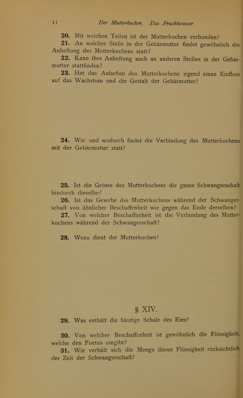 20. Mit welchen Teilen ist der Mutterkuchen verbunden? 21. An welcher Stelle in der Gebärmutter findet gewöhnlich die Anheftung des Mutterkuchens statt? 22. Kann ihre Anheftung auch an anderen Stellen in der Gebär- mutter stattfinden? 23. Hat das Anheften des Mutterkuchens irgend einen Einfluss auf das Wachstum und die Gestalt der Gebärmutter? 24. Wie und wodurch findet die Verbindung des Mutterkuchens mit der Gebärmutter statt? 25. Ist die Grösse des Mutterkuchens die ganze Schwangerschaft hindurch dieselbe? 26. Ist das Gewebe dss Mutterkuchens während der Schwanger- schaft von ähnlicher Beschaffenheit wie gegen das Ende derselben? 27. Von welcher Beschaffenheit ist die Verbindung des Mutter- kuchens während der Schwangerschaft? 28. Wozu dient der Mutterkuchen? § xiv. 29. Was enthält die häutige Schale des Eies? 30. Von welcher Beschaffenheit ist gewöhnlich die Flüssigkeit, welche den Foetus umgibt? 31. Wie verhält sich die Menge dieser Flüssigkeit rücksichtlich der Zeit der Schwangerschaft?