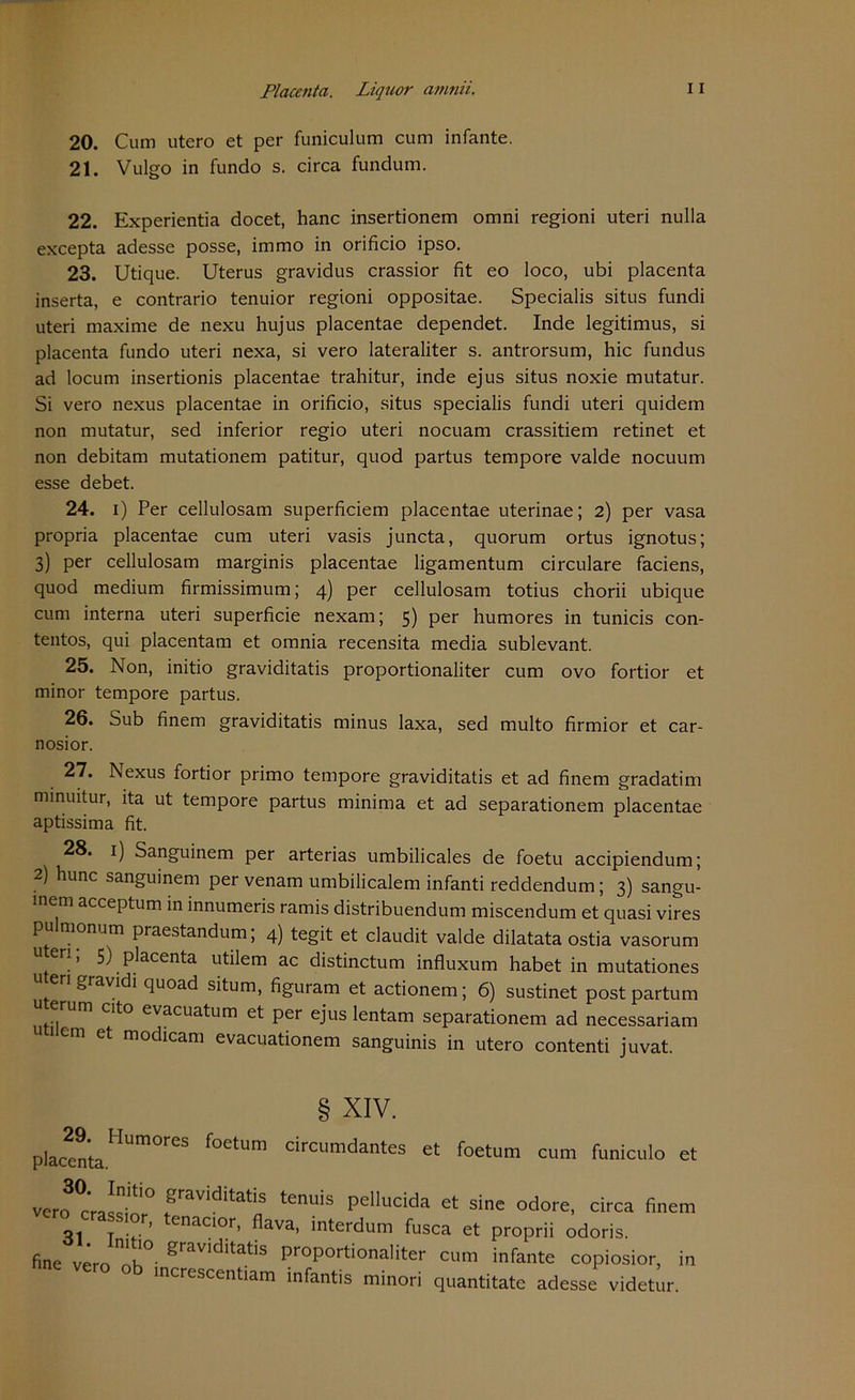 20. Cum utero et per funiculum cum infante. 21. Vulgo in fundo s. circa fundum. 22. Experientia docet, hanc insertionem omni regioni uteri nulla excepta adesse posse, immo in orificio ipso. 23. Utique. Uterus gravidus crassior fit eo loco, ubi placenta inserta, e contrario tenuior regioni oppositae. Specialis situs fundi uteri maxime de nexu hujus placentae dependet. Inde legitimus, si placenta fundo uteri nexa, si vero lateraliter s. antrorsum, hic fundus ad locum insertionis placentae trahitur, inde ejus situs noxie mutatur. Si vero nexus placentae in orificio, situs specialis fundi uteri quidem non mutatur, sed inferior regio uteri nocuam crassitiem retinet et non debitam mutationem patitur, quod partus tempore valde nocuum esse debet. 24. i) Per cellulosam superficiem placentae uterinae; 2) per vasa propria placentae cum uteri vasis juncta, quorum ortus ignotus; 3) per cellulosam marginis placentae ligamentum circulare faciens, quod medium firmissimum; 4) per cellulosam totius chorii ubique cum interna uteri superficie nexam; 5) per humores in tunicis con- tentos, qui placentam et omnia recensita media sublevant. 25. Non, initio graviditatis proportionaliter cum ovo fortior et minor tempore partus. 26. Sub finem graviditatis minus laxa, sed multo firmior et car- nosior. 27. Nexus fortior primo tempore graviditatis et ad finem gradatim minuitur, ita ut tempore partus minima et ad separationem placentae aptissima fit. 28. 1) Sanguinem per arterias umbilicales de foetu accipiendum; 2) hunc sanguinem per venam umbilicalem infanti reddendum; 3) sangu- .nem acceptum in innumeris ramis distribuendum miscendum et quasi vires pulmonum praestandum; 4) tegit et claudit valde dilatata ostia vasorum 11 er*> 5) placenta utilem ac distinctum influxum habet in mutationes uten gravidi quoad situm, figuram et actionem; 6) sustinet postpartum ... m C1^° evacuatum et per ejus lentam separationem ad necessariam u 1 cm et modicam evacuationem sanguinis in utero contenti juvat. § XIV. placenta ^Um°res *octum circumdantes et foetum cum funiculo et vero cra^dn ° ^rav^tatis tenuis pellucida et sine odore, circa finem or, enacior, flava, interdum fusca et proprii odoris. fine vero Ök° gravklitatis Pr°Portionaliter cum infante copiosior, increscentiam infantis minori quantitate adesse videtur. in