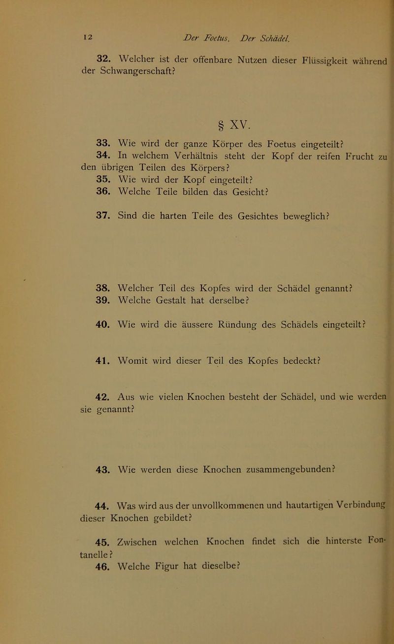32. Welcher ist der offenbare Nutzen dieser Flüssigkeit während der Schwangerschaft? § xv. 33. Wie wird der ganze Körper des Foetus eingeteilt? 34. In welchem Verhältnis steht der Kopf der reifen Frucht zu den übrigen Teilen des Körpers? 35. Wie wird der Kopf eingeteilt? 36. Welche Teile bilden das Gesicht? 37. Sind die harten Teile des Gesichtes beweglich? 38. Welcher Teil des Kopfes wird der Schädel genannt? 39. Welche Gestalt hat derselbe? 40. Wie wird die äussere Ründung des Schädels eingeteilt? 41. Womit wird dieser Teil des Kopfes bedeckt? 42. Aus wie vielen Knochen besteht der Schädel, und wie werden sie genannt? 43. Wie werden diese Knochen zusammengebunden? 44. Was wird aus der unvollkommenen und hautartigen Verbindung dieser Knochen gebildet? 45. Zwischen welchen Knochen findet sich die hinterste Fon- tanelle ? 46. Welche Figur hat dieselbe?