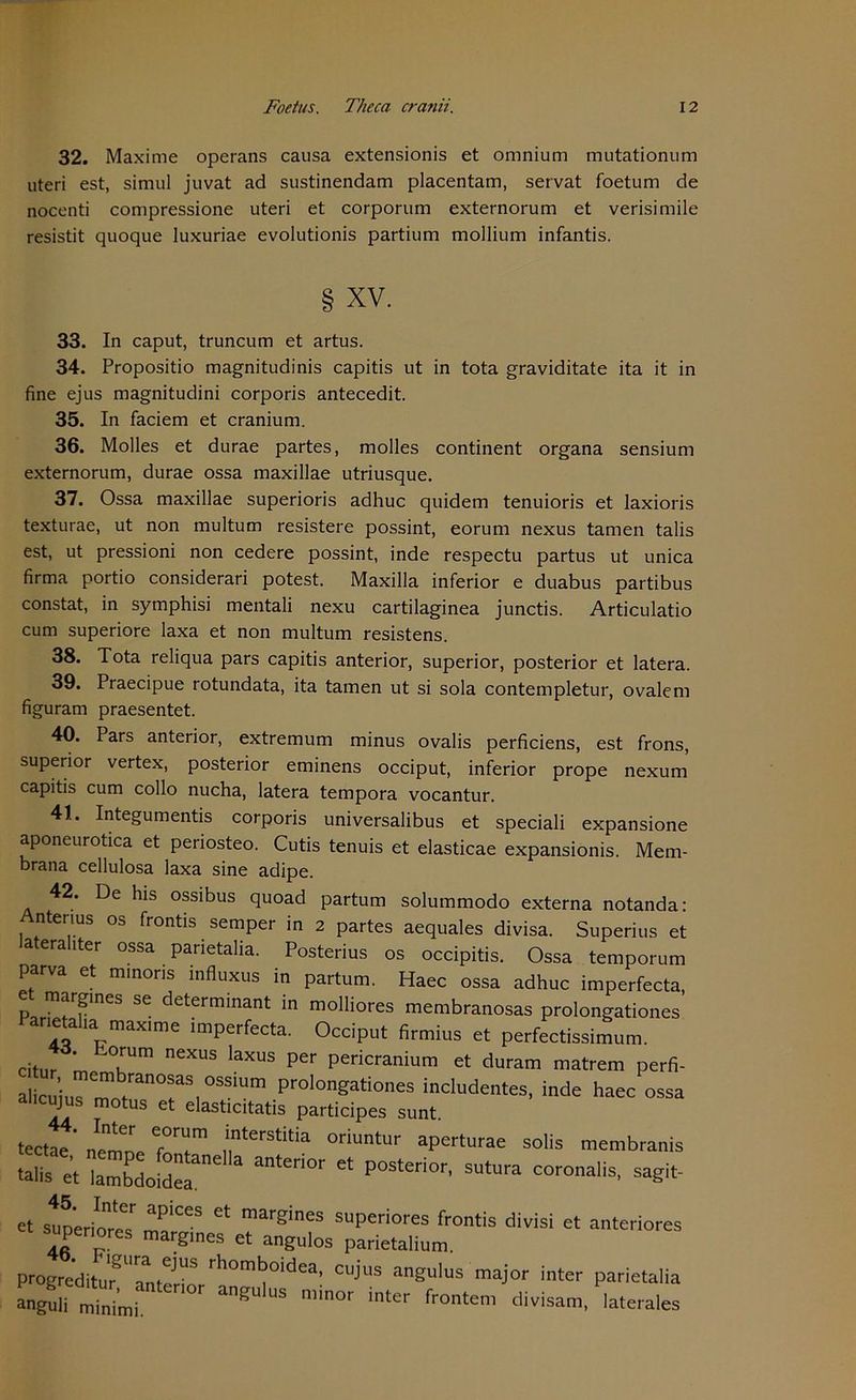 32. Maxime operans causa extensionis et omnium mutationum uteri est, simul juvat ad sustinendam placentam, servat foetum de nocenti compressione uteri et corporum externorum et verisimile resistit quoque luxuriae evolutionis partium mollium infantis. § XV. 33. In caput, truncum et artus. 34. Propositio magnitudinis capitis ut in tota graviditate ita it in fine ejus magnitudini corporis antecedit. 35. In faciem et cranium. 36. Molles et durae partes, molles continent organa sensium externorum, durae ossa maxillae utriusque. 37. Ossa maxillae superioris adhuc quidem tenuioris et laxioris texturae, ut non multum resistere possint, eorum nexus tarnen talis est, ut pressioni non cedere possint, inde respectu partus ut unica firma portio considerari potest. Maxilla inferior e duabus partibus constat, in symphisi mentali nexu cartilaginea junctis. Articulatio cum superiore laxa et non multum resistens. 38. Tota reliqua pars capitis anterior, superior, posterior et latera. 39. Praecipue rotundata, ita tarnen ut si sola contempletur, ovalem figuram praesentet. 40. Pars anterior, extremum minus ovalis perficiens, est frons, superior vertex, posterior eminens occiput, inferior prope nexum capitis cum collo nucha, latera tempora vocantur. 41.. Integumentis corporis universalibus et speciali expansione aponeurotica et periosteo. Cutis tenuis et elasticae expansionis. Mem- brana cellulosa laxa sine adipe. 42. De his ossibus quoad partum solummodo externa notanda: Antenus os frontis semper in 2 partes aequales divisa. Superius et lateral,ter ossa parietalia. Posterius os occipitis. Ossa temporum parva et rnmons influxus in partum. Haec ossa adhuc imperfecta, p^r SG determinant in molHores membranosas prolongationes Panetalia max,me imperfecta. Occiput firmius et perfectissimum. Citur m KUm neXUS laXUS per Pericranium et duram matrem perfi- a clritranT,°SSiUm ProIongati0« includentes, inde haec ossa alicujus motus et elasticitatis participes sunt. tectae' nemne TT Terstitia oriuntur aperturae solis membranis .alfs e't Sdo[d“ ateri0r Ct P0Steri°r' SUtUra sa^ Et sunerioT apices et marfiines suPeriores frontis divisi et anteriores supenores margmes et angulos parietalium. ProBrediturgUaa„teJUS ™j>*> angulus major inter parietalia angu mi„ m nter,0r a^U'US «er fronten, divisam, laterales
