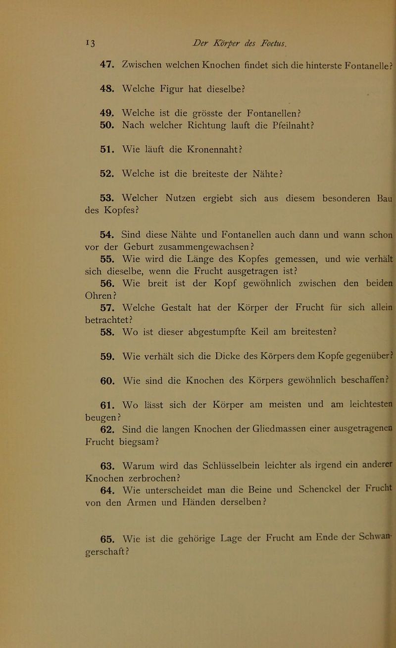 47. Zwischen welchen Knochen findet sich die hinterste Fontanelle? 48. Welche Figur hat dieselbe? 49. Welche ist die grösste der Fontanellen? 50. Nach welcher Richtung lauft die Pfeilnaht? 51. Wie läuft die Kronennaht? 52. Welche ist die breiteste der Nähte? 53. Welcher Nutzen ergiebt sich aus diesem besonderen Bau des Kopfes? 54. Sind diese Nähte und Fontanellen auch dann und wann schon vor der Geburt zusammengewachsen ? 55. Wie wird die Länge des Kopfes gemessen, und wie verhält sich dieselbe, wenn die Frucht ausgetragen ist? 56. Wie breit ist der Kopf gewöhnlich zwischen den beiden Ohren ? 57. Welche Gestalt hat der Körper der Frucht für sich allein betrachtet? 58. Wo ist dieser abgestumpfte Keil am breitesten? 59. Wie verhält sich die Dicke des Körpers dem Kopfe gegenüber? 60. Wie sind die Knochen des Körpers gewöhnlich beschaffen? 61. Wo lässt sich der Körper am meisten und am leichtesten beugen ? 62. Sind die langen Knochen der Gliedmassen einer ausgetragenen Frucht biegsam? 63. Warum wird das Schlüsselbein leichter als irgend ein anderer Knochen zerbrochen? 64. Wie unterscheidet man die Beine und Schenckcl der Frucht von den Armen und Händen derselben? 65. Wie ist die gehörige Lage der Frucht am Ende der Schwan gerschaft?