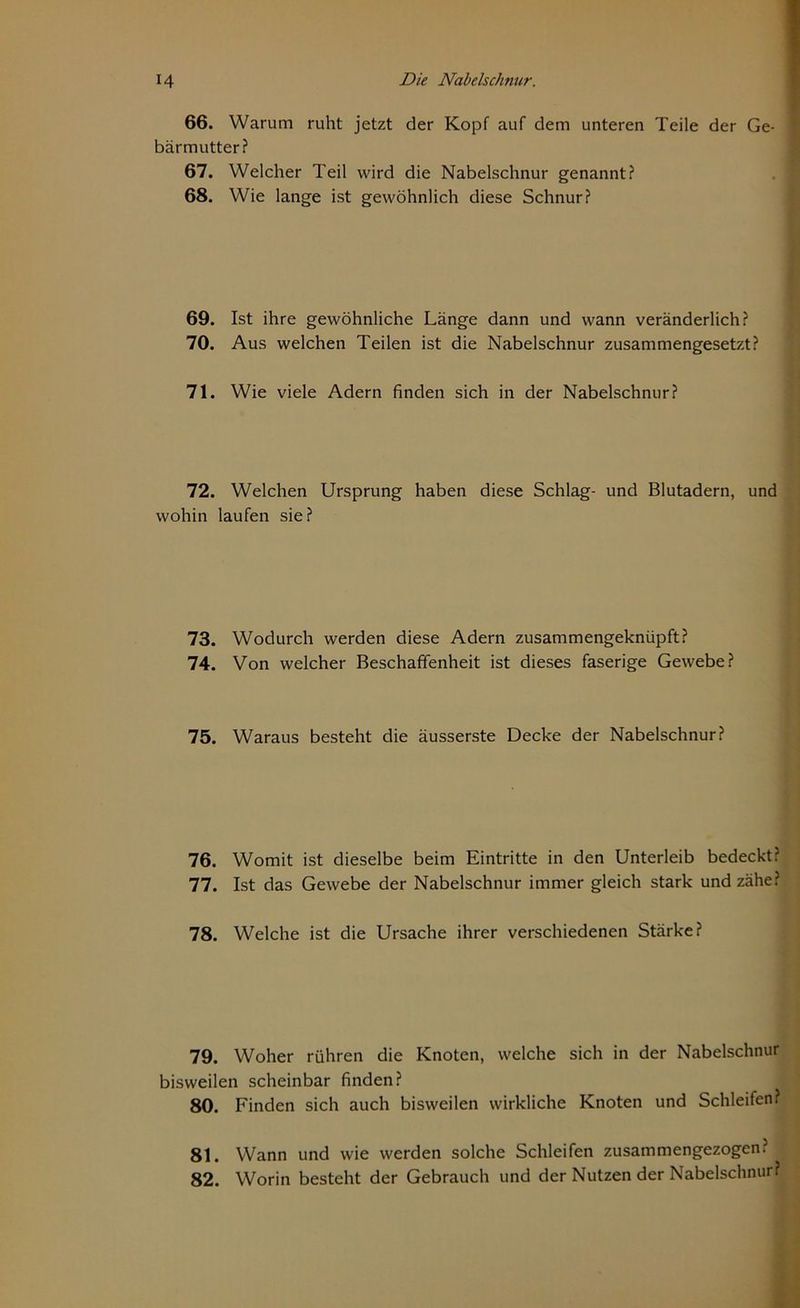 66. Warum ruht jetzt der Kopf auf dem unteren Teile der Ge- bärmutter? 67. Welcher Teil wird die Nabelschnur genannt? 68. Wie lange ist gewöhnlich diese Schnur? 69. Ist ihre gewöhnliche Länge dann und wann veränderlich? 70. Aus welchen Teilen ist die Nabelschnur zusammengesetzt? 71. Wie viele Adern finden sich in der Nabelschnur? 72. Welchen Ursprung haben diese Schlag- und Blutadern, und wohin laufen sie? 73. Wodurch werden diese Adern zusammengeknüpft? 74. Von welcher Beschaffenheit ist dieses faserige Gewebe? 75. Waraus besteht die äusserste Decke der Nabelschnur? 76. Womit ist dieselbe beim Eintritte in den Unterleib bedeckt? 77. Ist das Gewebe der Nabelschnur immer gleich stark und zähe? 78. Welche ist die Ursache ihrer verschiedenen Stärke? 79. Woher rühren die Knoten, welche sich in der Nabelschnur bisweilen scheinbar finden? 80. Finden sich auch bisweilen wirkliche Knoten und Schleifen? 81. Wann und wie werden solche Schleifen zusammengezogen? 82. Worin besteht der Gebrauch und der Nutzen der Nabelschnur?