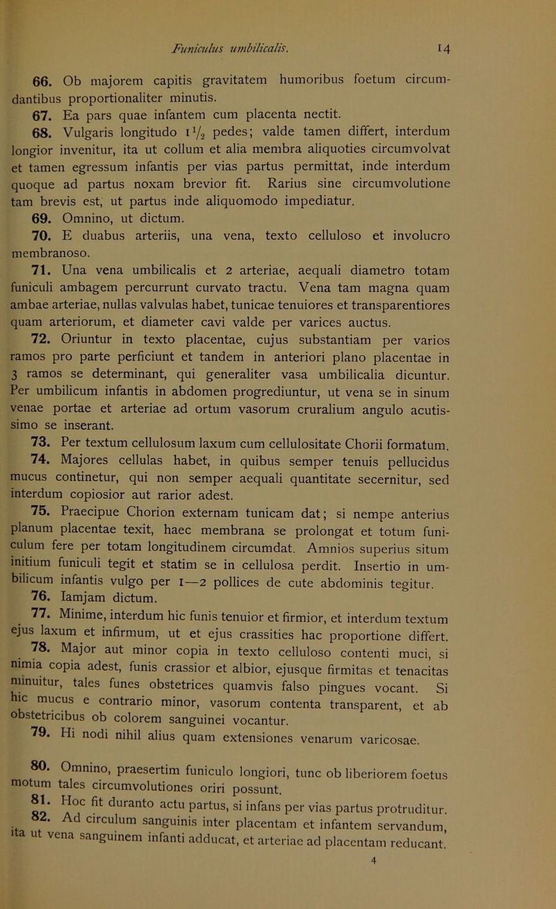 66. Ob majorem capitis gravitatem humoribus foetum circum- dantibus proportionaliter minutis. 67. Ea pars quae infantem cum placenta nectit. 68. Vulgaris longitudo i1/2 pedes; valde tarnen differt, interdum longior invenitur, ita ut collum et alia membra aliquoties circumvolvat et tarnen egressum infantis per vias partus permittat, inde interdum quoque ad partus noxam brevior fit. Rarius sine circumvolutione tarn brevis est, ut partus inde aliquomodo impediatur. 69. Omnino, ut dictum. 70. E duabus arteriis, una vena, texto celluloso et involucro membranoso. 71. Una vena umbilicalis et 2 arteriae, aequali diametro totam funiculi ambagem percurrunt curvato tractu. Vena tarn magna quam ambae arteriae, nullas valvulas habet, tunicae tenuiores et transparentiores quam arteriorum, et diameter cavi valde per varices auctus. 72. Oriuntur in texto placentae, cujus substantiam per varios ramos pro parte perficiunt et tandem in anteriori plano placentae in 3 ramos se determinant, qui generaliter vasa umbilicalia dicuntur. Per umbilicum infantis in abdomen progrediuntur, ut vena se in sinum venae portae et arteriae ad ortum vasorum cruralium angulo acutis- simo se inserant. 73. Per textum cellulosum laxum cum cellulositate Chorii formatum. 74. Majores cellulas habet, in quibus semper tenuis pellucidus mucus continetur, qui non semper aequali quantitate secernitur, sed interdum copiosior aut rarior adest. 75. Praecipue Chorion externam tunicam dat; si nempe anterius planum placentae texit, haec membrana se prolongat et totum funi- culum fere per totam longitudinem circumdat. Amnios superius situm initium funiculi tegit et statim se in cellulosa perdit. Insertio in um- bilicum infantis vulgo per 1—2 pollices de cute abdominis tegitur. 76. Iamjam dictum. 77. Minime, interdum hic funis tenuior et firmior, et interdum textum ejus laxum et infirmum, ut et ejus crassities hac proportione differt. 78. Major aut minor copia in texto celluloso contenti muci, si nimia copia adest, funis crassior et albior, ejusque firmitas et tenacitas niinuitur, tales funes obstetrices quamvis falso pingues vocant. Si hic mucus e contrario minor, vasorum contenta transparent, et ab obstetricibus ob colorem sanguinei vocantur. 79. Hi nodi nihil alius quam extensiones venarum varicosae. 80. Omnino, praesertim funiculo longiori, tune ob liberiorem foetus motum tales circumvolutiones oriri possunt. äo* ^^ ^uranto actu Partusi si infans per vias partus protruditur. 82. Ad circulum sanguinis inter placentam et infantem servandum, ut vena sanguinem infanti adducat, et arteriae ad placentam reducant. 4