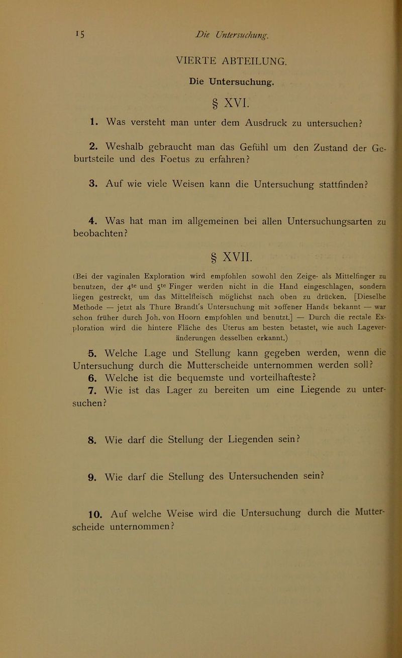 VIERTE ABTEILUNG. Die Untersuchung. § XVI. 1. Was versteht man unter dem Ausdruck zu untersuchen? 2. Weshalb gebraucht man das Gefühl um den Zustand der Ge- burtsteile und des Foetus zu erfahren? 3. Auf wie viele Weisen kann die Untersuchung stattfinden? 4. Was hat man im allgemeinen bei allen Untersuchungsarten zu beobachten ? § XVII. (Bei der vaginalen Exploration wird empfohlen sowohl den Zeige- als Mittelfinger zu benutzen, der 4te und 5te Finger werden nicht in die Hand eingeschlagen, sondern liegen gestreckt, um das Mittelfleisch möglichst nach oben zu drücken. [Dieselbe Methode — jetzt als Thure Brandt's Untersuchung mit »offener Hand« bekannt — war schon früher durch Joh. von Hoorn empfohlen und benutzt.] — Durch die rectale Ex- ploration wird die hintere Fläche des Uterus am besten betastet, wie auch Lagever- änderungen desselben erkannt.) 5. Welche Lage und Stellung kann gegeben werden, wenn die Untersuchung durch die Mutterscheide unternommen werden soll? 6. Welche ist die bequemste und vorteilhafteste? 7. Wie ist das Lager zu bereiten um eine Liegende zu unter- suchen? 8. Wie darf die Stellung der Liegenden sein? 9. Wie darf die Stellung des Untersuchenden sein? 10. Auf welche Weise wird die Untersuchung durch die Mutter- scheide unternommen?