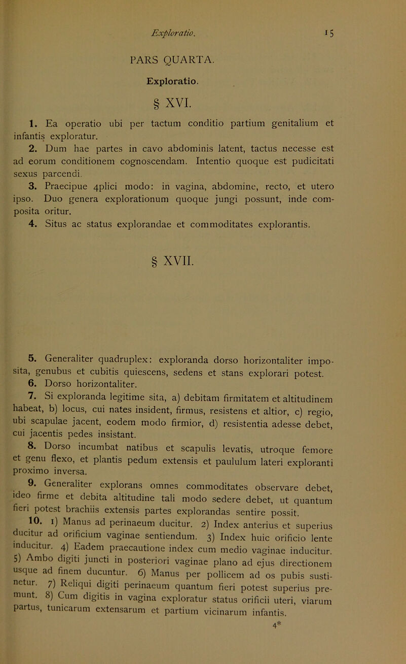 PARS QUARTA. Exploratio. § xvi. 1. Ea operatio ubi per tactum conditio partium genitalium et infantis exploratur. 2. Dum hae partes in cavo abdominis latent, tactus necesse est ad eorum conditionem cognoscendam. Intentio quoque est pudicitati sexus parcendi. 3. Praecipue 4plici modo: in vagina, abdomine, recto, et utero ipso. Duo genera explorationum quoque jungi possunt, inde com- posita oritur. 4. Situs ac Status explorandae et commoditates explorantis. XVII. 5. Generaliter quadruplex: exploranda dorso horizontaliter impo- sita, genubus et cubitis quiescens, sedens et stans explorari potest. 6. Dorso horizontaliter. 7. Si exploranda legitime sita, a) debitam firmitatem et altitudinem habeat, b) locus, cui nates insident, firmus, resistens et altior, c) regio, ubi scapulae jacent, eodem modo firmior, d) resistentia adesse debet, cui jacentis pedes insistant. 8. Dorso incumbat natibus et scapulis levatis, utroque femore et genu flexo, et plantis pedum extensis et paululum lateri exploranti proximo inversa. 9. Generaliter explorans omnes commoditates observare debet, ideo firme et debita altitudine tali modo sedere debet, ut quantum ficri potest brachiis extensis partes explorandas sentire possit. 10. i) Manus ad perinaeum ducitur. 2) Index anterius et superius ducitur ad orificium vaginae sentiendum. 3) Index huic orificio lente inducitur. 4) Ladern praecautione index cum medio vaginae inducitur. 5) Ambo digiti juncti in posteriori vaginae plano ad ejus directionem usque ad finem ducuntur. 6) Manus per pollicem ad os pubis susti- netur. 7) Reliqui digiti perinaeum quantum fieri potest superius pre- munt. 8) Cum digitis in vagina exploratur Status orificii uteri, viarum partus, tunicarum extensarum et partium vicinarum infantis.