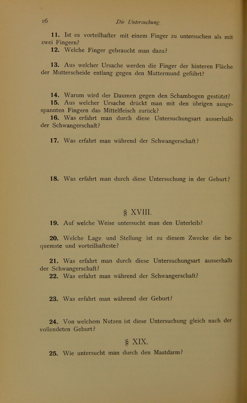 11. Ist es vorteilhafter mit einem Finger zu untersuchen als mit zwei Fingern? 12. Welche Finger gebraucht man dazu? 13. Aus welcher Ursache werden die Finger der hinteren Fläche der Mutterscheide entlang gegen den Muttermund geführt? 14. Warum wird der Daumen gegen den Schambogen gestützt? 15. Aus welcher Ursache drückt man mit den übrigen ausge- spannten Fingern das Mittelfleisch zurück? 16. Was erfahrt man durch diese Untersuchungsart ausserhalb der Schwangerschaft? 17. Was erfahrt man während der Schwangerschaft ? 18. Was erfahrt man durch diese Untersuchung in der Geburt? § XVIII. 19. Auf welche Weise untersucht man den Unterleib? 20. Welche Lage und Stellung ist zu diesem Zwecke die be- quemste und vorteilhafteste? 21. Was erfahrt man durch diese Untersuchungsart ausserhalb der Schwangerschaft? 22. Was erfahrt man während der Schwangerschaft? 23. Was erfahrt man während der Geburt? 24. Von welchem Nutzen ist diese Untersuchung gleich nach der vollendeten Geburt? § XIX. 25. Wie untersucht man durch den Mastdarm?