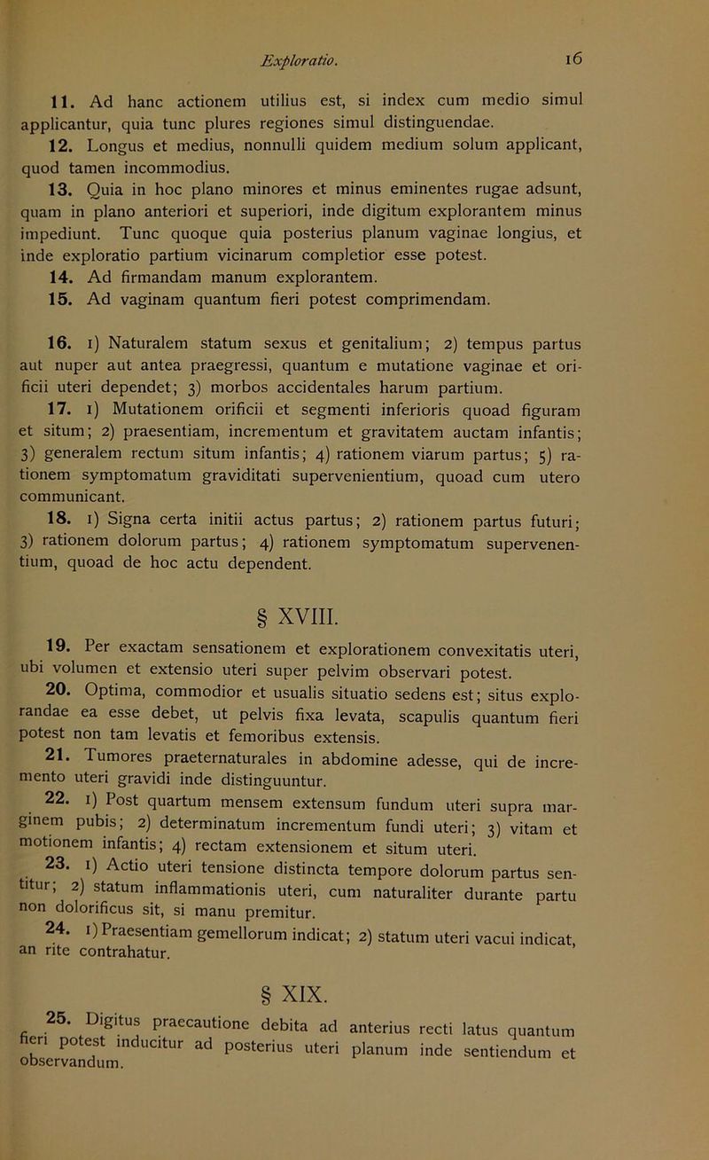 11. Ad hanc actionem utilius est, si index cum medio simul applicantur, quia tune plures regiones simul distinguendae. 12. Longus et medius, nonnulli quidem medium solurn applicant, quod tarnen incommodius. 13. Quia in hoc plano minores et minus eminentes rugae adsunt, quam in plano anteriori et superiori, inde digitum explorantem minus impediunt. Tune quoque quia posterius planum vaginae longius, et inde exploratio partium vicinarum completior esse potest. 14. Ad firmandam manum explorantem. 15. Ad vaginam quantum fieri potest comprimendam. 16. i) Naturalem statum sexus et genitalium; 2) tempus partus aut nuper aut antea praegressi, quantum e mutatione vaginae et ori- ficii uteri dependet; 3) morbos accidentales harum partium. 17. 1) Mutationem orificii et segmenti inferioris quoad figuram et situm; 2) praesentiam, incrementum et gravitatem auctam infantis; 3) generalem rectum situm infantis; 4) rationem viarum partus; 5) ra- tionem symptomatum graviditati supervenientium, quoad cum utero communicant. 18. 1) Signa certa initii actus partus; 2) rationem partus futuri; 3) rationem dolorum partus; 4) rationem symptomatum supervenen- tium, quoad de hoc actu dependent. § XVIII. 19. Per exactam sensationem et explorationem convexitatis uteri, ubi volumen et extensio uteri super pelvim observari potest. 20. Optima, commodior et usualis situatio sedens est; situs explo- randae ea esse debet, ut pelvis fixa levata, scapulis quantum fieri potest non tarn levatis et femoribus extensis. 21. Tumores praeternaturales in abdomine adesse, qui de incre- mento uteri gravidi inde distinguuntur. 22. 1) Post quartum mensem extensum fundurn uteri supra mar- ginem pubis; 2) determinatum incrementum fundi uteri; 3) vitam et motionem infantis; 4) rectam extensionem et situm uteri. 23. 1) Actio uteri tensione distincta tempore dolorum partus sen- titur, 2) statum inflammationis uteri, cum naturaliter durante partu non dolorificus sit, si manu premitur. 24. 1) Praesentiam gemellorum indicat; 2) statum uteri vacui indicat an rite contrahatur. § XIX. 25. Digitus praecautione debita ad anterius recti latus quantum en potest inducitur ad posterius uteri planum inde sentiendum et observandum.
