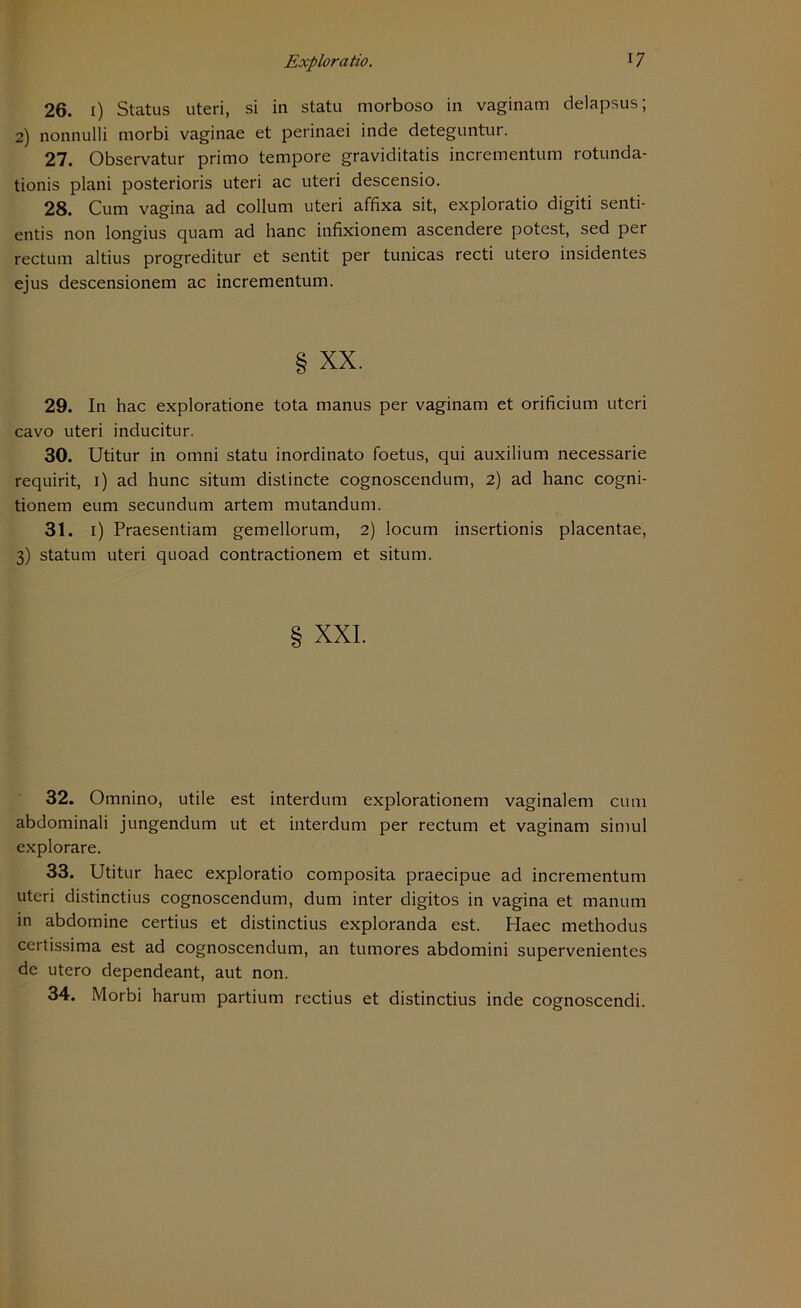 26. i) Status uteri, si in statu morboso in vaginam delapsus; 2) nonnulli morbi vaginae et perinaei inde deteguntur. 27. Observatur primo tempore graviditatis incrementum rotunda- tionis plani posterioris uteri ac uteri descensio. 28. Cum vagina ad collum uteri affixa sit, exploratio digiti senti- entis non longius quam ad hanc infixionem ascendere potest, sed per rectum altius progreditur et sentit per tunicas recti utero insidentes ejus descensionem ac incrementum. § xx. 29. In hac exploratione tota manus per vaginam et orificium uteri cavo uteri inducitur. 30. Utitur in omni statu inordinato foetus, qui auxilium necessarie requirit, 1) ad hunc situm distincte cognoscendum, 2) ad hanc cogni- tionem eum secundum artem mutandum. 31. 1) Praesentiam gemellorum, 2) locum insertionis placentae, 3) statum uteri quoad contractionem et situm. XXL 32. Omnino, utile est interdum explorationem vaginalem cum abdominali jungendum ut et interdum per rectum et vaginam simul explorare. 33. Utitur haec exploratio composita praecipue ad incrementum uteri distinctius cognoscendum, dum inter digitos in vagina et manum in abdomine certius et distinctius exploranda est. Haec methodus ceitissima est ad cognoscendum, an tumores abdomini supervenientes de utero dependeant, aut non. 34. Morbi harum partium rectius et distinctius inde cognoscendi.