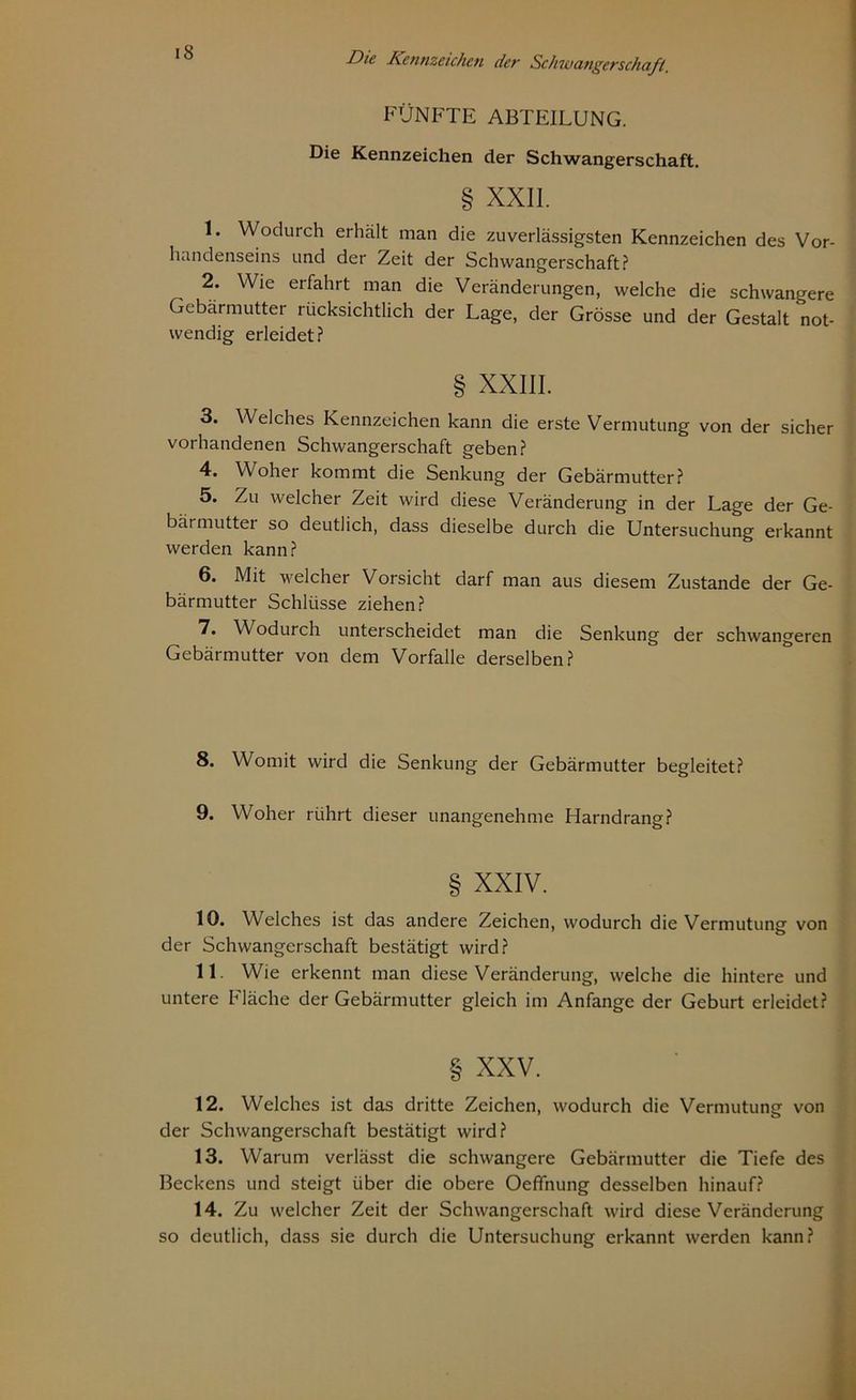 * Die Kennzeichen der Schwangerschaft FÜNFTE ABTEILUNG. Die Kennzeichen der Schwangerschaft. § XXII. 1. Wodurch erhält man die zuverlässigsten Kennzeichen des Vor- handenseins und der Zeit der Schwangerschaft? 2. Wie erfahrt man die Veränderungen, welche die schwangere Gebärmutter rücksichtlich der Lage, der Grösse und der Gestalt not- wendig erleidet? § XXIII. 3. Welches Kennzeichen kann die erste Vermutung von der sicher vorhandenen Schwangerschaft geben? 4. Woher kommt die Senkung der Gebärmutter? 5. Zu welcher Zeit wird diese Veränderung in der Lage der Ge- bärmuttei so deutlich, dass dieselbe durch die Untersuchung erkannt werden kann? 6. Mit welcher Vorsicht darf man aus diesem Zustande der Ge- bärmutter Schlüsse ziehen? 7. Wodurch unterscheidet man die Senkung der schwangeren Gebärmutter von dem Vorfälle derselben? 8. Womit wird die Senkung der Gebärmutter begleitet? 9. Woher rührt dieser unangenehme Harndrang? § XXIV. 10. Welches ist das andere Zeichen, wodurch die Vermutung von der Schwangerschaft bestätigt wird? 11 Wie erkennt man diese Veränderung, welche die hintere und untere Fläche der Gebärmutter gleich im Anfänge der Geburt erleidet? § XXV. 12. Welches ist das dritte Zeichen, wodurch die Vermutung von der Schwangerschaft bestätigt wird? 13. Warum verlässt die schwangere Gebärmutter die Tiefe des Beckens und steigt über die obere Oeffhung desselben hinauf? 14. Zu welcher Zeit der Schwangerschaft wird diese Veränderung so deutlich, dass sie durch die Untersuchung erkannt werden kann?