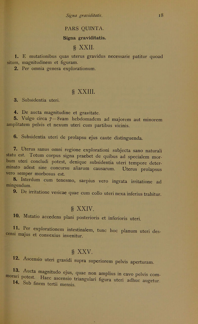 PARS QUINTA. Signa graviditatis. § XXII. 1. E mutationibus quas uterus gravidus necessarie patitur quoad situm, magnitudinem et figuram. 2. Per omnia genera explorationum. § XXIII. 3. Subsidentia uteri. 4. De aucta magnitudine et gravitate. 5. Vulgo circa 7—8vam hebdomadem ad majorem aut minorem amplitatem pelvis et nexum uteri cum partibus vicinis. 6. Subsidentia uteri de prolapsu ejus caute distinguenda. 7. Uterus sanus omni regione explorationi subjecta sano naturali statu est. Totum corpus signa praebet de quibus ad specialem mor- bum uteri concludi potest, denique subsidentia uteri tempore deter- minato adest sine concursu aliarum causarum. Uterus prolapsus vero semper morbosus est. 8. Interdum cum tenesmo, saepius vero ingrata irritatione ad mingendum. 9. De irritatione vesicae quae cum collo uteri nexa inferius trahitur. § XXIV. 10. Mutatio accedens plani posterioris et inferioris uteri. 11. Per explorationem intestinalem, tune hoc planum uteri des- censi majus et convexius invenitur. § XXV. 12. Ascensio uteri gravidi supra superiorem pelvis aperturam. moraH* m^nitudo eius- qnae non amplius in cavo pelvis con 14 ^ HaCC ascensi° triangulari figura uteri adhuc augetu bub nnem tertii mensis.
