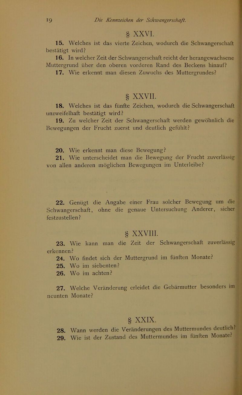 § XXVI. 15. Welches ist das vierte Zeichen, wodurch die Schwangerschaft bestätigt wird? 16. In welcher Zeit der Schwangerschaft reicht der herangewachsene Muttergrund über den oberen vorderen Rand des Beckens hinauf? 17. Wie erkennt man diesen Zuwuchs des Muttergrundes? § XXVII. 18. Welches ist das fünfte Zeichen, wodurch die Schwangerschaft unzweifelhaft bestätigt wird? 19. Zu welcher Zeit der Schwangerschaft werden gewöhnlich die Bewegungen der Frucht zuerst und deutlich gefühlt? 20. Wie erkennt man diese Bewegung? 21. Wie unterscheidet man die Bewegung der Frucht zuverlässig von allen anderen möglichen Bewegungen im Unterleibe? 22. Genügt die Angabe einer Frau solcher Bewegung um die Schwangerschaft, ohne die genaue Untersuchung Anderer, sicher festzustellen? § XXVIII. 23. Wie kann man die Zeit der Schwangerschaft zuverlässig erkennen? 24. Wo findet sich der Muttergrund im fünften Monate? 25. Wo im siebenten? 26. Wo im achten? 27. Welche Veränderung erleidet die Gebärmutter besonders im neunten Monate? § XXIX. 28. Wann werden die Veränderungen des Muttermundes deutlich? 29. Wie ist der Zustand des Muttermundes im fünften Monate?