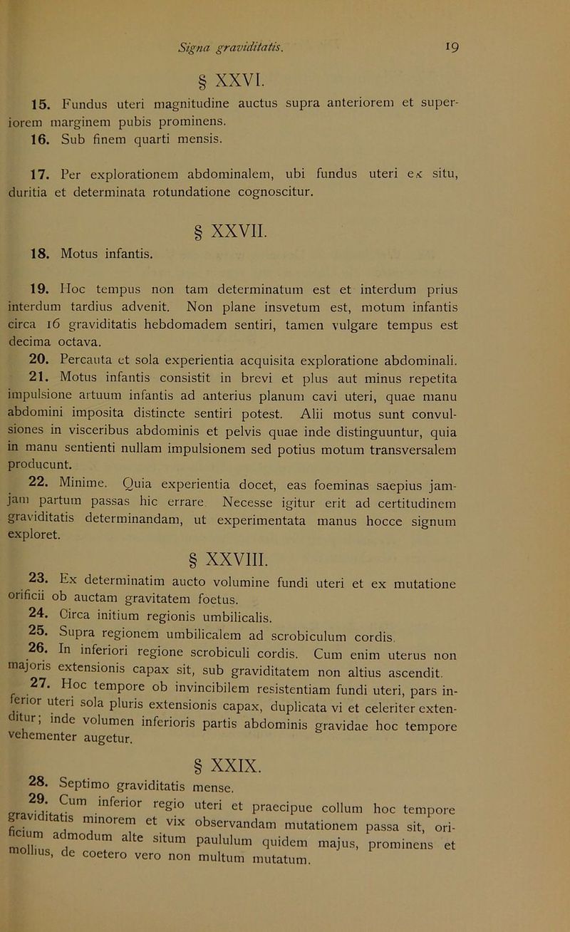 § XXVI. 15. Fundus uteri magnitudine auctus supra anteriorem et super- iorcm marginem pubis prominens. 16. Sub finem quarti mensis. 17. Per explorationem abdominalem, ubi fundus uteri e.< situ, duritia et determinata rotundatione cognoscitur. 18. Motus infantis. XXVII. 19. Hoc tempus non tarn determinatum est et interdum prius interdum tardius advenit. Non plane insvetum est, motum infantis circa 16 graviditatis hebdomadem sentiri, tarnen vulgare tempus est decima octava. 20. Percauta et sola experientia acquisita exploratione abdominali. 21. Motus infantis consistit in brevi et plus aut minus repetita impulsione artuum infantis ad anterius planum cavi uteri, quae manu abdomini imposita distincte sentiri potest. Alii motus sunt convul- siones in visceribus abdominis et pelvis quae inde distinguuntur, quia in manu sentienti nullam impulsionem sed potius motum transversalem producunt. 22. Minime. Quia experientia docet, eas foeminas saepius jam- jam partum passas hic errare Necesse igitur erit ad certitudinem graviditatis determinandam, ut experimentata manus hocce signum exploret. § XXVIII. 23. Ex determinatim aucto volumine fundi uteri et ex mutatione orificii ob auctam gravitatem foetus. 24. Circa initium regionis umbilicalis. 25. Supra regionem umbilicalem ad scrobiculum cordis. 26. In inferiori regione scrobiculi cordis. Cum enim uterus non majoris extensionis capax sit, sub graviditatem non altius ascendit. 27. Hoc tempore ob invincibilem resistentiam fundi uteri, pars in- erior uteri sola pluris extensionis capax, duplicata vi et celeriter exten- dir, inde volumen inferioris partis abdominis gravidae hoc tempore vehementer augetur. 28. Septimo graviditatis mense. _r iri't ^Um /n^er*or reg>° uteri et praecipue collum hoc tempore graviditatis minoren, et vix observandam mutationem passa sit, ori- hcium admodum alte situm paululum quidem majus, prominens et mollms, de coetero vero non multum mutatum.