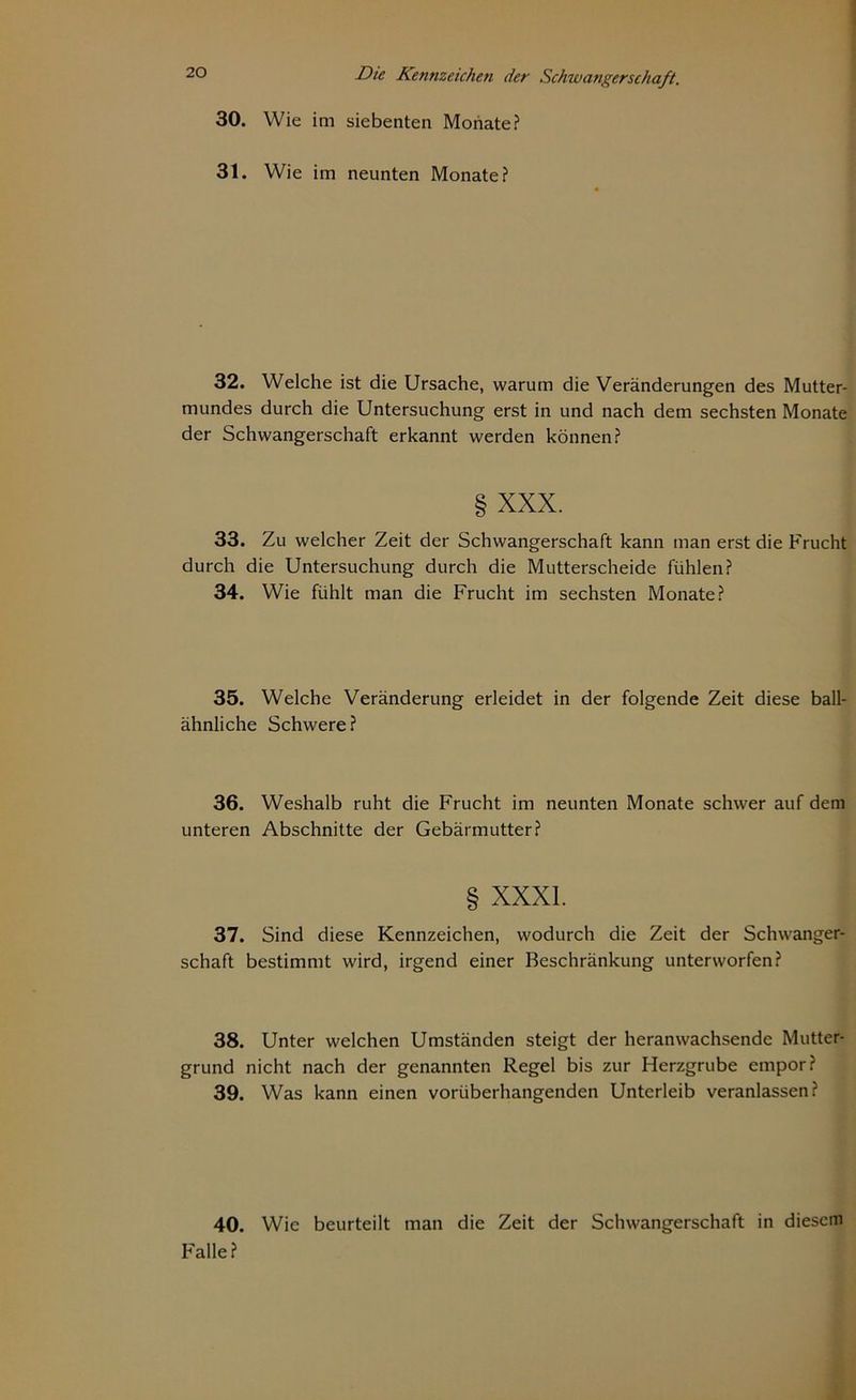 30. Wie im siebenten Monate? 31. Wie im neunten Monate? 32. Welche ist die Ursache, warum die Veränderungen des Mutter- mundes durch die Untersuchung erst in und nach dem sechsten Monate der Schwangerschaft erkannt werden können? § XXX. 33. Zu welcher Zeit der Schwangerschaft kann man erst die Frucht durch die Untersuchung durch die Mutterscheide fühlen? 34. Wie fühlt man die Frucht im sechsten Monate? 35. Welche Veränderung erleidet in der folgende Zeit diese ball- ähnliche Schwere? 36. Weshalb ruht die Frucht im neunten Monate schwer auf dem unteren Abschnitte der Gebärmutter? XXXI. 37. Sind diese Kennzeichen, wodurch die Zeit der Schwanger- schaft bestimmt wird, irgend einer Beschränkung unterworfen? 38. Unter welchen Umständen steigt der heranwachsende Mutter- grund nicht nach der genannten Regel bis zur Herzgrube empor? 39. Was kann einen vorüberhangenden Unterleib veranlassen? 40. Wie beurteilt man die Zeit der Schwangerschaft in diesem Falle?