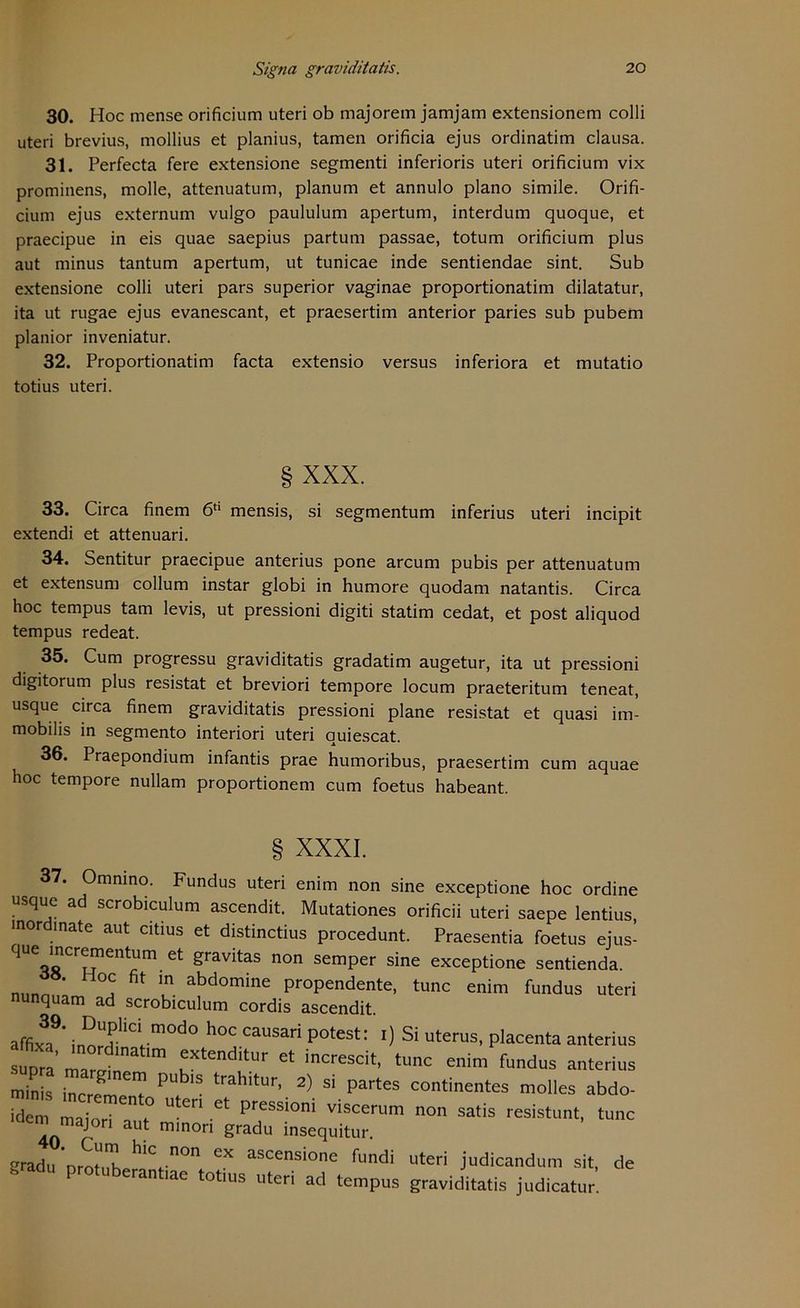 30. Hoc mense orificium uteri ob majorem jamjatn extensionem colli uteri brevius, mollius et planius, tarnen orificia ejus ordinatim clausa. 31. Perfecta fere extensione segmenti inferioris uteri orificium vix prominens, molle, attenuatum, planum et annulo plano simile. Orifi- cium ejus externum vulgo paululum apertum, interdum quoque, et praecipue in eis quae saepius partum passae, totum orificium plus aut minus tantum apertum, ut tunicae inde sentiendae sint. Sub extensione colli uteri pars superior vaginae proportionatim dilatatur, ita ut rugae ejus evanescant, et praesertim anterior paries sub pubem planior inveniatur. 32. Proportionatim facta extensio versus inferiora et mutatio totius uteri. § XXX. 33. Circa finem 6tl mensis, si segmentum inferius uteri incipit extendi et attenuari. 34. Sentitur praecipue anterius pone arcum pubis per attenuatum et extensum collum instar globi in humore quodam natantis. Circa hoc tempus tarn levis, ut pressioni digiti statim cedat, et post aliquod tempus redeat. 35. Cum progressu graviditatis gradatim augetur, ita ut pressioni digitorum plus resistat et breviori tempore locum praeteritum teneat, usque circa finem graviditatis pressioni plane resistat et quasi im- mobilis in segmento interiori uteri auiescat. 36. Praepondium infantis prae humoribus, praesertim cum aquae hoc tempore nullam proportionem cum foetus habeant. § XXXI. 37. Omnino. Fundus uteri enim non sine exceptione hoc ordine usque ad scrobiculum ascendit. Mutationes orificii uteri saepe lentius, mordinate aut citius et distinctius procedunt. Praesentia foetus ejus- que incrementum et gravitas non semper sine exceptione sentienda. nnn ’ °? flt m abdomine propendente, tune enim fundus uteri nunquam ad scrobiculum cordis ascendit. affix3,9' i™“rliClm0d0 h°C CaUSari p0test: ') Si uterus' P^enta anterius pra ZZt :XtenditUr et increscit' tunc anterius min s r T P ‘ra r' 2) Si partes “‘inentes molles abdo- idem maiorT-, t° ^ viscerum non «atis resistunt, tune aem majori aut minon gradu insequitur. gradu orotithfll^f n°n GX ascensione fundi uteri judicandum sit, de ran lac totius uteri ad tempus graviditatis judicatur.