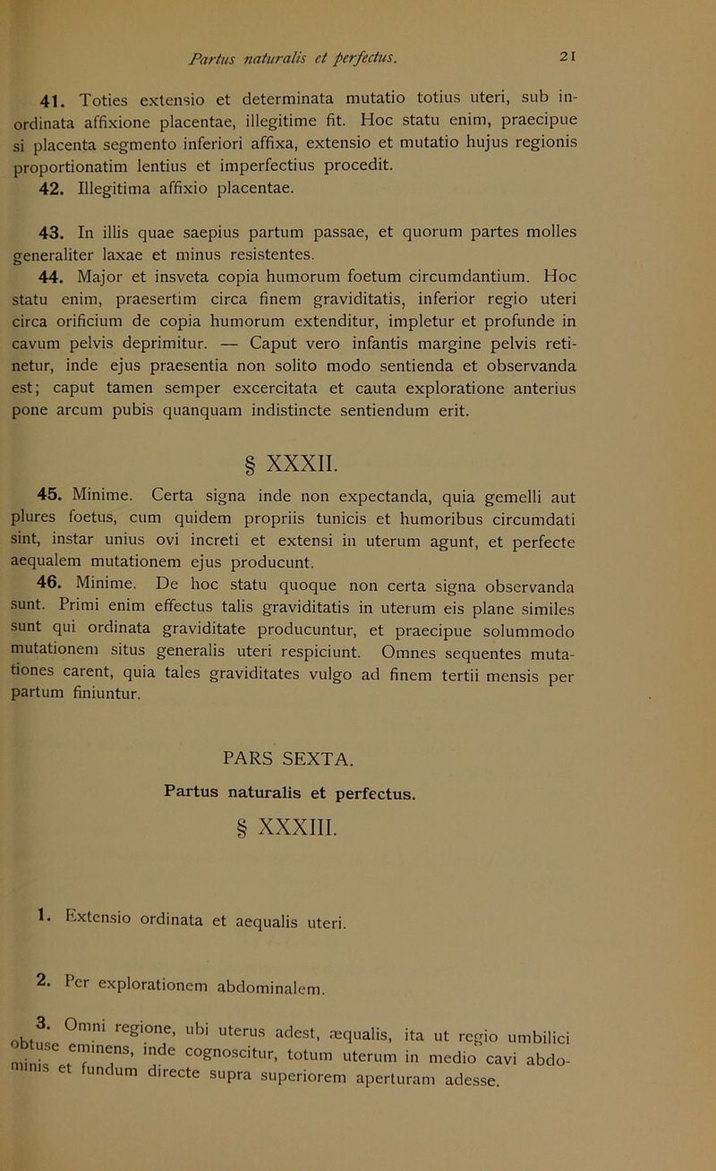 4t. Toties extensio et determinata mutatio totius uteri, sub in- ordinata affixione placentae, illegitime fit. Hoc statu enim, praecipue si placenta segmento inferiori affixa, extensio et mutatio hujus regionis proportionatim lentius et imperfectius procedit. 42. Illegitima affixio placentae. 43. In illis quae saepius partum passae, et quorum partes molles generaliter laxae et minus resistentes. 44. Major et insveta copia humorum foetum circumdantium. Hoc statu enim, praesertim circa finem graviditatis, inferior regio uteri circa orificium de copia humorum extenditur, impletur et profunde in cavum pelvis deprimitur. — Caput vero infantis margine pelvis reti- netur, inde ejus praesentia non solito modo sentienda et observanda est; caput tarnen semper excercitata et cauta exploratione anterius pone arcum pubis quanquam indistincte sentiendum erit. § XXXII. 45. Minime. Certa signa inde non expectanda, quia gemelli aut plures foetus, cum quidem propriis tunicis et humoribus circumdati sint, instar unius ovi increti et extensi in uterum agunt, et perfecte aequalem mutationem ejus producunt. 46. Minime. De hoc statu quoque non certa signa observanda sunt. Primi enim effectus talis graviditatis in uterum eis plane similes sunt qui ordinata graviditate producuntur, et praecipue solummodo mutationem situs generalis uteri respiciunt. Omnes sequentes muta- tiones carent, quia tales graviditates vulgo ad finem tertii mensis per partum finiuntur. PARS SEXTA. Partus naturalis et perfectus. § XXXIII. 1. Extensio ordinata et aequalis uteri. 2. Per explorationem abdominalem. obtL °mni regi0nf’ Ubi Uterus ac,est> ^qualis, ita ut regio umbilici mini, t Tm!nS’ mdC Cognoscitur- totum uterum in medio cavi abdo- e uncum directe supra superiorem aperturam adesse.