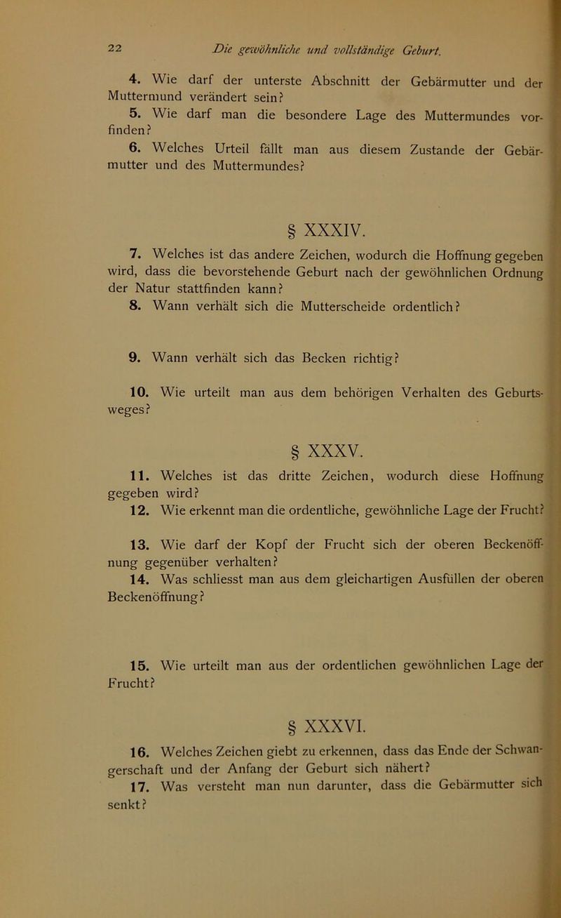 4. Wie darf der unterste Abschnitt der Gebärmutter und der Muttermund verändert sein? 5. Wie darf man die besondere Lage des Muttermundes vor- finden? 6. Welches Urteil fällt man aus diesem Zustande der Gebär- mutter und des Muttermundes? § XXXIV. 7. Welches ist das andere Zeichen, wodurch die Hoffnung gegeben wird, dass die bevorstehende Geburt nach der gewöhnlichen Ordnung der Natur stattfinden kann? 8. Wann verhält sich die Mutterscheide ordentlich ? 9. Wann verhält sich das Becken richtig? 10. Wie urteilt man aus dem behörigen Verhalten des Geburts- weges? § XXXV. 11. Welches ist das dritte Zeichen, wodurch diese Hoffnung gegeben wird? 12. Wie erkennt man die ordentliche, gewöhnliche Lage der Frucht? 13. Wie darf der Kopf der Frucht sich der oberen Beckenöff- nung gegenüber verhalten? 14. Was schliesst man aus dem gleichartigen Ausfüllen der oberen Beckenöffnung? 15. Wie urteilt man aus der ordentlichen gewöhnlichen Lage der Frucht? § XXXVI. 16. Welches Zeichen giebt zu erkennen, dass das Ende der Schwan- gerschaft und der Anfang der Geburt sich nähert? 17. Was versteht man nun darunter, dass die Gebärmutter sich senkt?