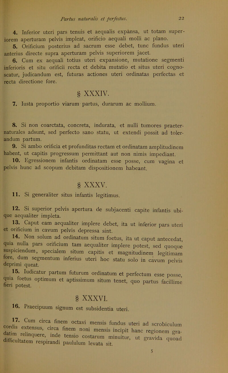 4. Inferior uteri pars tenuis et aequalis expansa, ut totam super- iorem aperturam pelvis impleat, orificio aequali molli ac plano. 5. Orificium posterius ad sacrum esse debet, tune fundus uteri anterius directe supra aperturam pelvis superiorem jacet. 6. Cum ex aequali totius uteri expansione, mutatione segmenti inferioris et situ orificii recta et debita mutatio et situs uteri cogno- scatur, judicandum est, futuras actiones uteri ordinatas perfectas et recta directione fore. § XXXIV. 7. Iusta proportio viarum partus, durarum ac mollium. 8. Si non coarctata, concreta, indurata, et nulli tumores praeter- naturales adsunt, sed perfecto sano statu, ut extendi possit ad toler- andum partum. 9. Si ambo orificia et profunditas rectam et ordinatam amplitudinem habent, ut capitis progressum permittant aut non nimis impediant. 10. Egressionem infantis ordinatam esse posse, cum vagina et pelvis hunc ad scopum debitam dispositionem habeant. § XXXV. 11. Si generaliter situs infantis legitimus. 12. Si superior pelvis apertura de subjacenti capite infantis ubi- que aequaliter impleta. 13. Caput eam aequaliter implere debet, ita ut inferior pars uteri et orificium in cavum pelvis depressa sint. 14. Non solum ad ordinatum situm foetus, ita ut caput antecedat, quia nulla pars orificium tarn aequaliter implere potest, sed quoque suspiciendum, specialem situm capitis et magnitudinem legitimam fore, dum segmentum inferius uteri hoc statu solo in cavum pelvis deprimi queat. 15. Iudicatur partum futurum ordinatum et perfectum esse posse, quia foetus Optimum et aptissimum situm tenet, quo partus facillime heri potest. § XXXVI. 16. I raecipuum signum est subsidentia uteri. ’?• C™ circa finem oct“i mensis fundus uteri ad scrobiculum extensus, circa finem noni mensis incipit hanc regionem gra- dffficmu,trae mqUerC’- md,e ‘enSi° C°StarUm minl'itur- ut gravida quoad difhcultatem respirandi paululum levata sit. 5