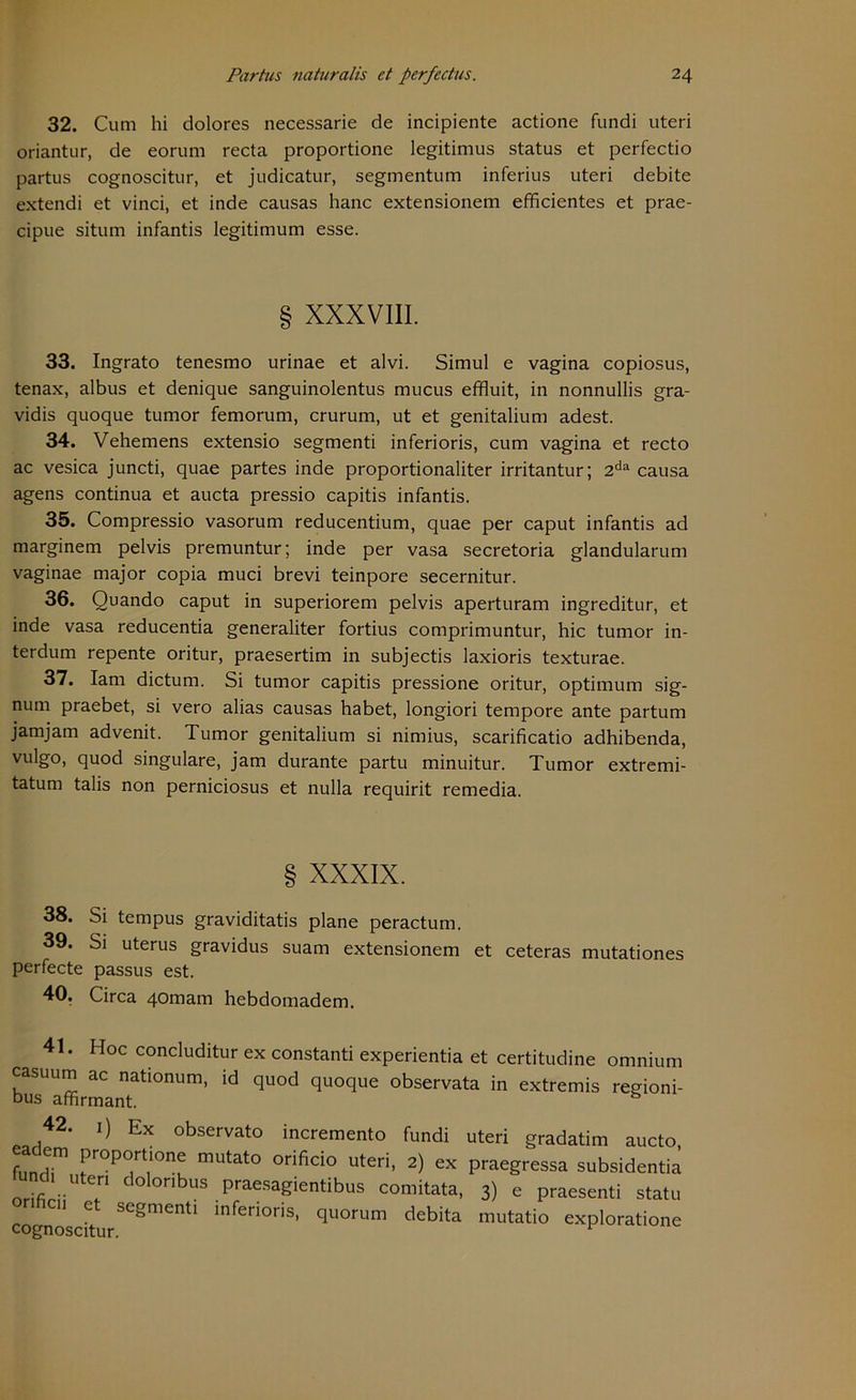32. Cum hi dolores necessarie de incipiente actione fundi uteri oriantur, de eorum recta proportione legitimus Status et perfectio partus cognoscitur, et judicatur, segmentum inferius uteri debite extendi et vinci, et inde causas hanc extensionem efficientes et prae- cipue situm infantis legitimum esse. § XXXVIII. 33. Ingrato tenesmo urinae et alvi. Simul e vagina copiosus, tenax, albus et denique sanguinolentus mucus effluit, in nonnullis gra- vidis quoque tumor femorum, crurum, ut et genitalium adest. 34. Vehemens extensio segmenti inferioris, cum vagina et recto ac vesica juncti, quae partes inde proportionaliter irritantur; 2da causa agens continua et aucta pressio capitis infantis. 35. Compressio vasorum reducentium, quae per caput infantis ad marginem pelvis premuntur; inde per vasa secretoria glandularum vaginae major copia muci brevi teinpore secernitur. 36. Quando caput in superiorem pelvis aperturam ingreditur, et inde vasa reducentia generaliter fortius comprimuntur, hic tumor in- terdum repente oritur, praesertim in subjectis laxioris texturae. 37. Iam dictum. Si tumor capitis pressione oritur, Optimum sig- num praebet, si vero alias causas habet, longiori tempore ante partum jamjam advenit. Tumor genitalium si nimius, scarificatio adhibenda, vulgo, quod singulare, jam durante partu minuitur. Tumor extremi- tatum talis non perniciosus et nulla requirit remedia. § XXXIX. 38. Si tempus graviditatis plane peractum. 39. Si uterus gravidus suam extensionem et ceteras mutationes perfecte passus est. 40. Circa 40mam hebdomadem. 41. Hoc concluditur ex constanti experientia et certitudine omnium casuum ac nationum, id quod quoque observata in extremis regioni- bus affirmant. 42. 1) Ex observato incremento fundi uteri gradatim aucto, funHi1 mUtat° °rifici° uteri> 2) ex Praegressa subsidentia und, ut dolonbus praesagientibus comitata, 3) e praesenti statu onhcn et segmenti inferioris, quorum debita mutatio exploratione cognoscitur.