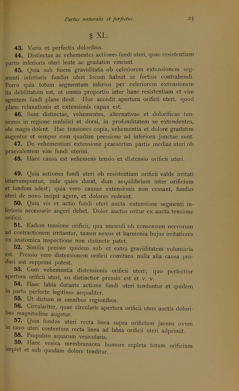 § XL. 43. Veris et perfectis doloribus. 44. Distinctae ac vehementes actiones fundi uteri, quae resistentiam partis inferioris uteri lente ac gradatim vincunt. 45. Quia sub finem graviditatis ob celeriorem extensionem seg- menti inferioris fundus uteri locum habuit se fortius contrahendi. Porro quia totum segmentum inferius per celeriorem extensionem ita debilitatum est, ut omnis proportio inter hanc resistentiam et vim agentem fundi plane desit. Huc accedit apertura orificii uteri, quod plane relaxationis et extensionis capax est. 46. Sunt distinctae, vehementes, alternativae et dolorificae ten- siones in regione umbilici et dorsi, in profunditatem se extendentes, ubi magis dolent. Hae tensiones copia, vehementia et dolore gradatim augentur et semper cum quadam pressione ad inferiora junctae sunt. 47. De vehementiori extensione praesertim partis mediae uteri ob praevalentem vim fundi uterini. 48. Haec causa est vehemens tensio et distensio orificii uteri. 49. Quia actiones fundi uteri ob resistentiam orificii valde irritati interrumpuntur, inde quies durat, dum aequilibrium inter orificium et fundum adest; quia vero causae extensionis non cessant, fundus uteri de novo incipit agere, et dolores redeunt. 50. Quia vis et actio fundi uteri aucta extensione segmenti in- ferioris necessarie augeri debet. Dolor auctus oritur ex aucta tensione orificii. 51. Eadem tensione orificii, qua musculi ob consensum nervorum ad contractionem irritantur, tarnen nexus et harmonia hujus irritationis ex anatomica inspectione non clistincte patet. 52. Similis pressio quidem sub et extra graviditatem voluntaria est. Pressio vero distensionem orificii comitans nulla alia causa pro- duci aut supprimi potest. 53. Cum vehementia distensionis orificii uteri; quo perfectior apertura orificii uteri, eo distinctior pressio est et v. v. 54. Haec labia durante actione fundi uteri tenduntur et quidem in partu perfecte legitimo aequaliter. 55. Ut dictum in omnibus regionibus. 56. Circulariter, quae circularis apertura orificii uteri auctis dolori- bus magnitudine augetur. 57. Quia fundus uteri recta linea supra orificium jacens ovum in cavo uteri contentum recta linea ad labia orificii uteri adprimit. 58. Propulsio aquarum vesicularis. 59. Haec vesica membranacea humore repleta totum orificium implet et sub quodam dolore tenditur.