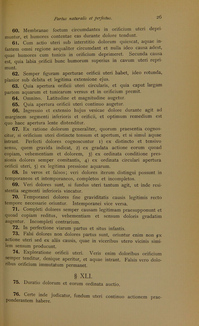 26 60. Membranae foetum circumdantes in orificium uteri depri- muntur, et humores contentae eas durante dolore tendunt. 61. Cum actio uteri sub interstitio dolorum quiescat, aquae in- fantem omni regione aequaliter circumdant et nulla ideo causa adest, quae humores cum tunicis in orificium deprimeret. Secunda causa est, quia labia orificii hunc humorum superius in cavum uteri repri- munt. 62. Semper figuram aperturae orificii uteri habet, ideo rotunda, planior sub debita et legitima extensione ejus. 63. Quia apertura orificii uteri circularis, et quia caput largam partem aquarum et tunicarum versus et in orificium premit. 64. Omnino. Latitudine et magnitudine augetur. 65. Quia apertura orificii uteri continuo augetur. 66. Ingressio et extensio hujus vesicae dolore durante agit ad marginem segmenti inferioris et orificii, et Optimum remedium est quo haec apertura lente distenditur. 67. Ex ratione dolorum generaliter, quorum praesentia cognos- citur, si orificium uteri distincte tensum et apertum, et si simul aquae intrant. Perfecti dolores cognoscuntur 1) ex distincto et tensivo sensu, quem gravida indicat, 2) ex gradata actione eorum quoad copiam, vehementiam et dolorem, 3) ex ordinata conditione pres- sionis dolores semper comitantis, 4) ex ordinata circulari apertura orificii uteri, 5) ex legitima pressione aquarum. 68. In veros et falsos; veri dolores iterum distingui possunt in temporaneos et intemporaneos, completos et incompletos. 69. Veri dolores sunt, si fundus uteri tantum agit, ut inde resi- stentia segmenti inferioris vincatur. 70. Temporanei dolores fine graviditatis causis legitimis recto tempore necessarie oriuntur. Intemporanei vice versa. 71. Completi dolores semper causam legitimam praesupponunt et quoad copiam reditus, vehementiam et sensum doloris gradatim augentur. Incompleti contrarium. 72. In perfectione viarum partus et situs infantis. 73. Falsi dolores non dolores partus sunt, oriuntur enim non px actione uteri sed ex aliis causis, quae in viceribus utero vicinis simi- lem sensum producunt. 74. Exploratione orificii uteri. Veris enim doloribus orificium semper tenditur, denique aperitur, et aquae intrant. Falsis vero dolo- ribus orificium immutatum permanet. § XLI. 75. Duratio dolorum et eorum ordinata auctio. 76. Certe inde judicatur, fundum uteri continuo actionem prae- ponderantem habere.