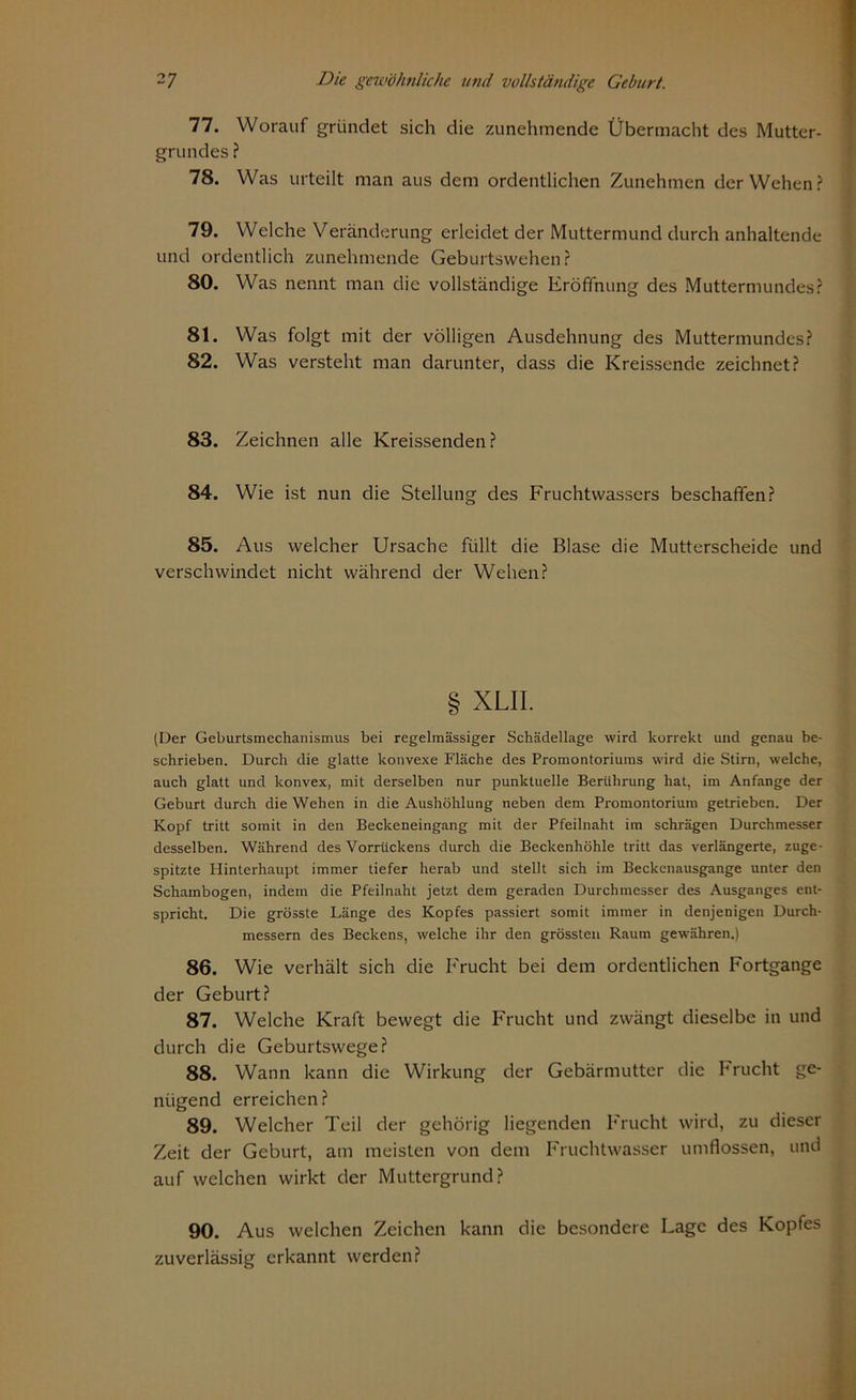 77. Worauf gründet sich die zunehmende Übermacht des Mutter- grundes ? 78. Was urteilt man aus dem ordentlichen Zunehmen der Wehen? 79. Welche Veränderung erleidet der Muttermund durch anhaltende und ordentlich zunehmende Geburtswehen? 80. Was nennt man die vollständige Eröffnung des Muttermundes? 81. Was folgt mit der völligen Ausdehnung des Muttermundes? 82. Was versteht man darunter, dass die Kreissende zeichnet? 83. Zeichnen alle Kreissenden? 84. Wie ist nun die Stellung des Fruchtwassers beschaffen? 85. Aus welcher Ursache füllt die Blase die Mutterscheide und verschwindet nicht während der Wehen? g XLII. (Der Geburtsmechanismus bei regelmässiger Schädellage wird korrekt und genau be- schrieben. Durch die glatte konvexe Fläche des Promontoriums wird die Stirn, welche, auch glatt und konvex, mit derselben nur punktuelle Berührung hat, im Anfänge der Geburt durch die Wehen in die Aushöhlung neben dem Promontorium getrieben. Der Kopf tritt somit in den Beckeneingang mit der Pfeilnaht ira schrägen Durchmesser desselben. Während des Vorrückens durch die Beckenhöhle tritt das verlängerte, zuge- spitzte Plinterhaupt immer tiefer herab und stellt sich im Beckenausgange unter den Schambogen, indem die Pfeilnaht jetzt dem geraden Durchmesser des Ausganges ent- spricht. Die grösste Länge des Kopfes passiert somit immer in denjenigen Durch- messern des Beckens, welche ihr den grössten Raum gewähren.) 86. Wie verhält sich die Frucht bei dem ordentlichen Fortgange der Geburt? 87. Welche Kraft bewegt die Frucht und zwängt dieselbe in und durch die Geburtswege? 88. Wann kann die Wirkung der Gebärmutter die Frucht ge- nügend erreichen? 89. Welcher Teil der gehörig liegenden Frucht wird, zu dieser Zeit der Geburt, am meisten von dem Fruchtwasser umflossen, und auf welchen wirkt der Muttergrund? 90. Aus welchen Zeichen kann die besondere Lage des Kopfes zuverlässig erkannt werden?