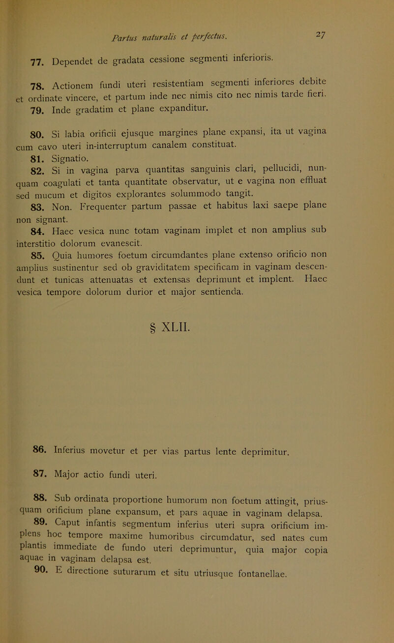 77. Dependet de gradata cessione segmenti inferioris. 78. Actionem fundi uteri resistentiam segmenti inferiores debite et ordinate vincere, et partum inde nec nimis cito nec nimis tarde fieri. 79. Inde gradatim et plane expanditur. 80. Si labia orificii ejusque margines plane expansi, ita ut vagina cum cavo uteri in-interruptum canalem constituat. 81. Signatio. 82. Si in vagina parva quantitas sanguinis clari, pellucidi, nun- quam coagulati et tanta quantitate observatur, ut e vagina non effluat sed mucum et digitos explorantes solummodo tangit. 83. Non. Frequenter partum passae et habitus laxi saepe plane non signant. 84. Haec vesica nunc totam vaginam implet et non amplius sub interstitio dolorum evanescit. 85. Quia humores foetum circumdantes plane extenso orificio non amplius sustinentur sed ob graviditatem specificam in vaginam descen- dunt et tunicas attenuatas et extensas deprimunt et implent. Haec vesica tempore dolorum durior et major sentienda. XLII. 86. Inferius movetur et per vias partus lente deprimitur. 87. Major actio fundi uteri. 88. Sub ordinata proportione humorum non foetum attingit, prius- quam orificium plane expansum, et pars aquae in vaginam delapsa. 89. Caput infantis segmentum inferius uteri supra orificium im- plens hoc tempore maxime humoribus circumdatur, sed nates cum plantis immediate de fundo uteri deprimuntur, quia major copia aquae in vaginam delapsa est. 90. E directione suturarum et situ utriusque fontanellae.